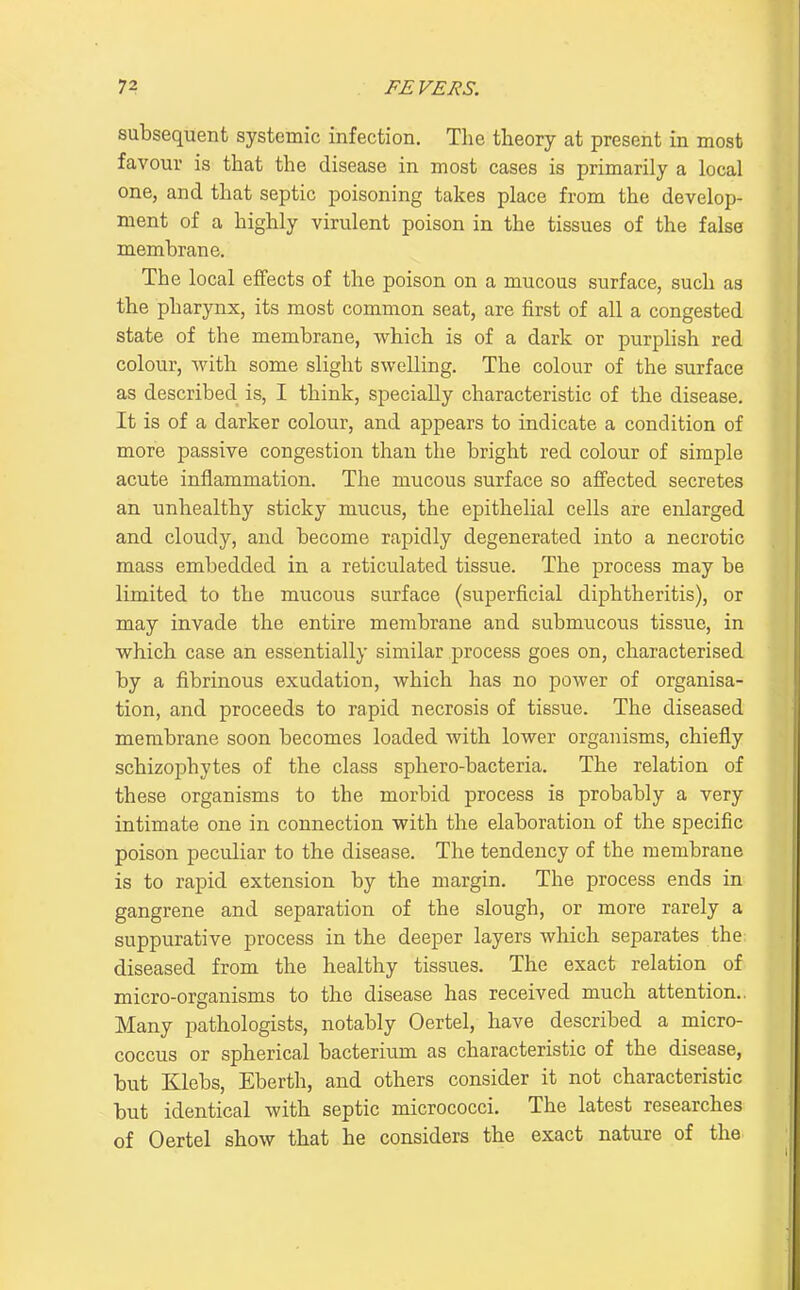 subsequent systemic infection. The tlieory at present in most favour is that the disease in most cases is primarily a local one, and that septic poisoning takes place from the develop- ment of a highly virulent poison in the tissues of the false membrane. The local effects of the poison on a mucous surface, such as the pharynx, its most common seat, are first of all a congested state of the membrane, which is of a dark or purplish red colour, with some slight swelling. The colour of the surface as described is, I think, specially characteristic of the disease. It is of a darker colour, and appears to indicate a condition of more passive congestion than the bright red colour of simple acute inflammation. The mucous surface so affected secretes an unhealthy sticky mucus, the epithelial cells are enlarged and cloudy, and become rapidly degenerated into a necrotic mass embedded in a reticulated tissue. The process may be limited to the mucous surface (superficial diphtheritis), or may invade the entire membrane and submucous tissue, in which case an essentially similar process goes on, characterised by a fibrinous exudation, which has no power of organisa- tion, and proceeds to rapid necrosis of tissue. The diseased membrane soon becomes loaded with lower organisms, chiefly schizophytes of the class sphero-bacteria. The relation of these organisms to the morbid process is probably a very intimate one in connection with the elaboration of the specific poison peculiar to the disease. The tendency of the membrane is to rapid extension by the margin. The process ends in gangrene and separation of the slough, or more rarely a suppurative process in the deeper layers which separates the; diseased from the healthy tissues. The exact relation of micro-organisms to the disease has received much attention.. Many pathologists, notably Oertel, have described a micro- coccus or spherical bacterium as characteristic of the disease, but Klebs, Eberth, and others consider it not characteristic but identical with septic micrococci. The latest researches of Oertel show that he considers the exact nature of the