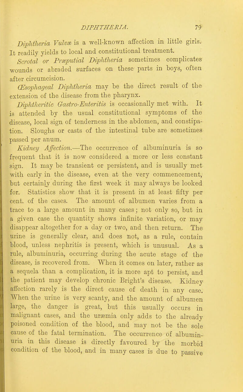 Diplitlieria Vulvas is a well-known affection in little girls. It readily yields to local and constitutional treatment. Scrotal or Prseputial Diphtheria sometimes complicates wounds or abraded surfaces on these parts in boys, often after circumcision. CEsophageal Diphtheria may be the direct result of the extension of the disease from the pharynx. Diphtheritic Gastro-Enteritis is occasionally met with. It is attended by the usual constitutional symptoms of the disease, local sign of tenderness in the abdomen, and constipa- tion. Sloughs or casts of the intestinal tube are sometimes passed per anum. Kidney Affection.—The occurrence of albuminuria is so frequent that it is now considered a more or less constant sign. It may be transient or persistent, and is usually met with early in the disease, even at the very commencement, but certainly during the first week it may always bo looked for. Statistics show that it is present in at least fifty per cent, of the cases. The amount of albumen varies from a trace to a large amount in many cases; not only so, but in a given case the quantity shows infinite variation, or may disappear altogether for a day or two, and then return. The urine is generally clear, and does not, as a rule, contain blood, unless nephritis is present, which is unusual. As a rule, albuminuria, occurring during the acute stage of the disease, is recovered from. When it comes on later, rather as a sequela than a complication, it is more apt to persist, and the patient may develop chronic Bright's disease. Kidney affection rarely is the direct cause of death in any case. When the urine is very scanty, and the amount of albumen large, the danger is great, but this usually occurs in malignant cases, and the uraemia only adds to the already poisoned condition of the blood, and may not be the sole cause of the fatal termination. The occurrence of albumin- uria in this disease is directly favoured by the morbid condition of the blood, and in many cases is due to passive