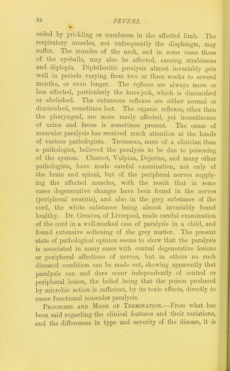 »2 ■ FEVERS. ceded by prickling or numbness in the affected limb. The respiratory muscles, not unfrequently the diaphragm, may suffer. The muscles of the neck, and in some cases those of the eyeballs, may also be affected, causing strabismus and diplopia. Diphtheritic paralysis almost invariably gets -well in periods varying from two or three weeks to several months, or even longer. The reflexes are always more or less affected, particularly the knee-jerk, which is diminished or abolished. The cutaneous reflexes are either normal or diminished, sometimes lost. The organic reflexes, other than the pharyngeal, are more rarely affected, yet incontinence of urine and fasces is sometimes present. The cause of muscular paralysis has received much attention at the hands of various pathologists. Trousseau, more of a clinician than a pathologist, believed the paralysis to be due to poisoning of the system. Charcot, Vulpian, Dejerine, and many other pathologists, have made careful examination, not only of the brain and spinal, but of the peripheral nerves supply- ing the affected muscles, with the result that in some cases. degenerative changes have been found in the nerves (peripheral neuritis), and also in the grey substance of the cord, the white substance being almost invariably found healthy. Dr. Greaves, of Liverpool, made careful examination of the cord in a well-marked case of paralysis in a child, and found extensive softening of the grey matter. The present state of pathological opinion seems to show that the paralysis is associated in many cases with central degenerative lesions or peripheral affections of nerves, but in others no such diseased condition can be made out, showing apparently that paralysis can and does occur independently of central or peripheral lesion, the belief being that the poison produced by microbic action is sufficient, by its toxic effects, directly to cause functional muscular paralysis. Prognosis and Mode of Tkrmination.—From what has been said regarding the clinical features and their variations, and the differences in type and severity of the disease, it is