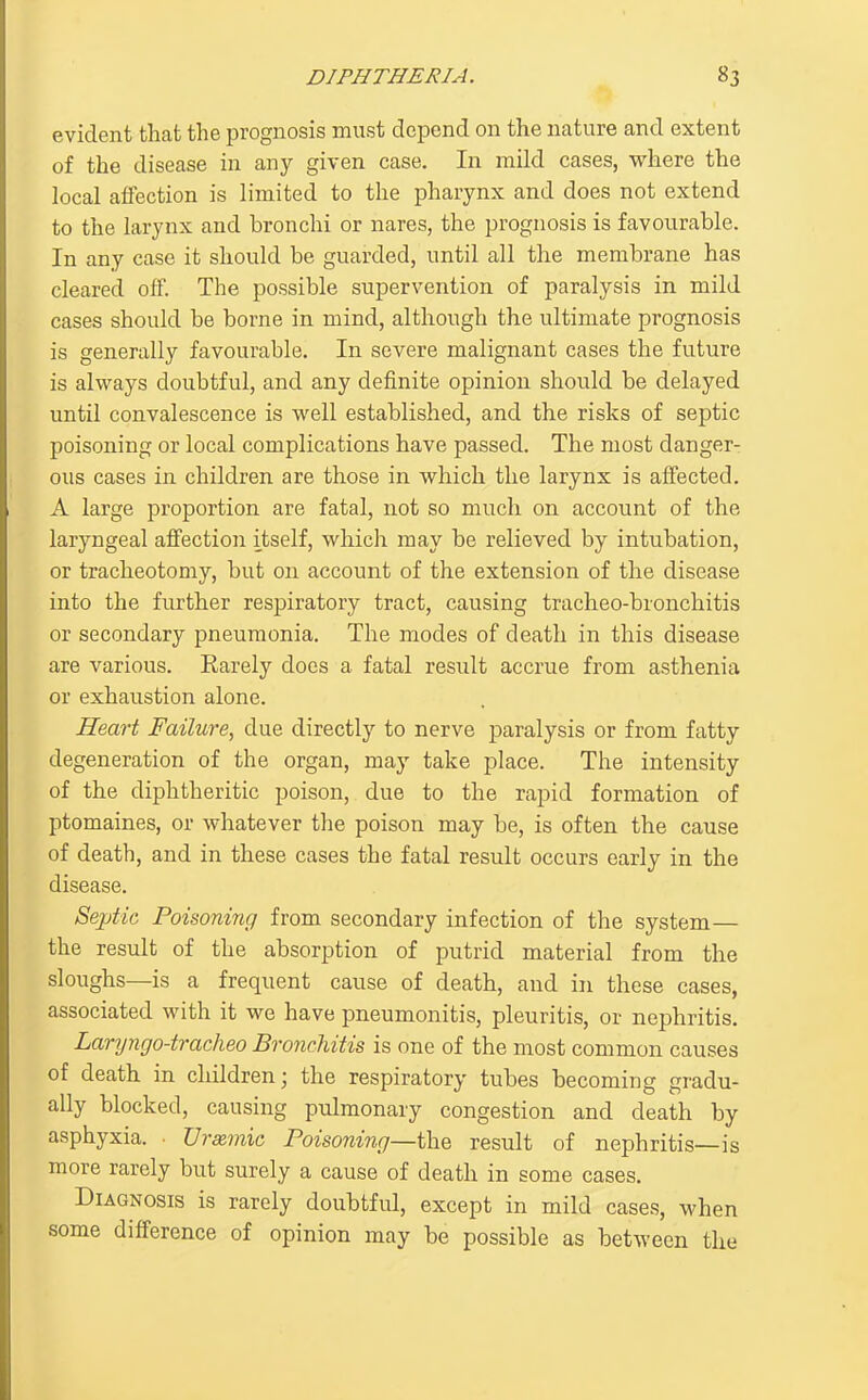 evident that the prognosis must depend on the nature and extent of the disease in any given case. In mild cases, where the local affection is limited to the pharynx and does not extend to the larynx and bronchi or nares, the prognosis is favourable. In any case it should be guarded, until all the membrane has cleared off. The possible supervention of paralysis in mild cases should be borne in mind, although the ultimate prognosis is generally favourable. In severe malignant cases the future is always doubtful, and any definite opinion should be delayed until convalescence is vv'ell established, and the risks of septic poisoning or local complications have passed. The most danger- ous cases in children are those in which the larynx is affected. A large proportion are fatal, not so much on account of the laryngeal affection itself, which may be relieved by intubation, or tracheotomy, but on account of the extension of the disease into the further respiratory tract, causing tracheo-bronchitis or secondary pneumonia. The modes of death in this disease are various. Rarely does a fatal result accrue from asthenia or exhaustion alone. Heart Failure, due directly to nerve paralysis or from fatty degeneration of the organ, may take place. The intensity of the diphtheritic poison, due to the rapid formation of ptomaines, or whatever the poison may be, is often the cause of death, and in these cases the fatal result occurs early in the disease. Septic Poisoning from secondary infection of the system— the result of the absorption of putrid material from the sloughs—is a frequent cause of death, and in these cases, associated with it we have pneumonitis, pleuritis, or nephritis. Lar7jngo-trac/ieo Bronchitis is one of the most common causes of death in children; the respiratory tubes becoming gradu- ally blocked, causing pulmonary congestion and death by asphyxia. ■ Urxmic Poisoning—the result of nephritis—is more rarely but surely a cause of death in some cases. Diagnosis is rarely doubtful, except in mild cases, when some difference of opinion may be possible as between the