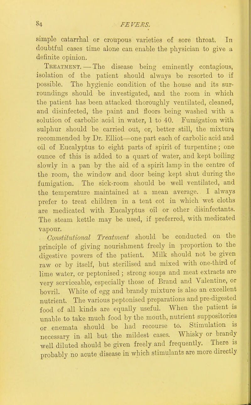 simple catarrhal or croupous varieties of sore throat. In doubtful cases time aloue can enable the physician to give a definite opiuion. Treatment. — The disease being eminently contagious, isolation of the patient should always be resorted to if possible. The hygienic condition of the house and its sur- roundings should be investigated, and the room in which the patient has been attacked thoroughly ventilated, cleaned, and disinfected, the paint and floors being washed with a solution of carbolic acid in water, 1 to 40. Fumigation with sulphur should be carried out, or, better still, the mixtm-Q recommended by Dr. Elliot—one part each of carbolic acid and oil of Eucalyptus to eight parts of spirit of turpentine; one ounce of this is added to a quart of water, and kept boiling slowly in a pan by the aid of a spirit lamp in the centre of the room, the window and door being kept shut during the fumigation. The sick-room should be well ventilated, and the temperature maintained at a mean average. I always prefer to treat children in a tent cot in which wet cloths are medicated with Eucalyptus oil or other disinfectants. The steam kettle may be used, if preferred, with medicated vapour. Constitutional Treatment should be conducted on the principle of giving nourishment freely in proportion to the digestive powers of the patient. Milk should not be given raw or by itself, but sterilised and mixed with one-third of lime water, or peptonised; strong soups and meat extracts are very serviceable, especially those of Brand and Valentine, or bovril. White of egg and brandy mixture is also an excellent nutrient. The various peptonised preparations and pre-digested food of all kinds are equally useful. When the patient is unable to take much food by the mouth, nutrient suppositories or enemata should be had recourse to. Stimiilation is necessary in all but the mildest cases. Whisky or brandy well diluted should be given freely and frequently. There is probably no acute disease in which stimulants are more directly