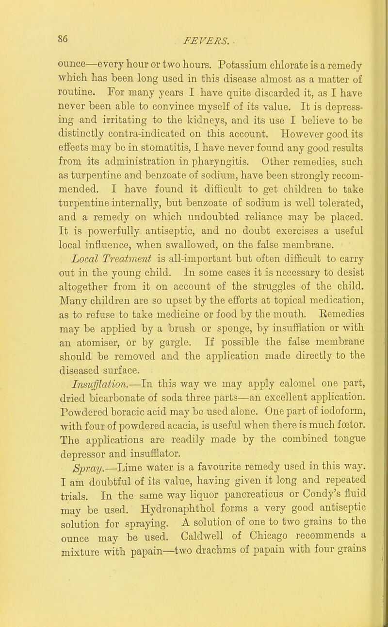 ounce—every liour or two hours. Potassium chlorate is a remedy which has been long used in this disease almost as a matter of routine. For many years I have quite discarded it, as I have never been able to convince myself of its value. It is depress- ing and irritating to the kidneys, and its use I believe to be distinctly contra-indicated on this account. However good its effects may be in stomatitis, I have never found any good results from its administration in pharyngitis. Other remedies, such as turpentine and benzoate of sodium, have been strongly recom- mended. I have found it difficult to get children to take turpentine internally, but benzoate of sodium is well tolerated, and a remedy on which undoubted reliance may be placed. It is powerfully antiseptic, and no doubt exercises a useful local influence, when swallowed, on the false membrane. Local Treatment is all-important but often dif3ficult to carry out in the yoimg child. In some cases it is necessary to desist altogether from it on account of the struggles of the child. Many children are so upset by the efforts at topical medication, as to refuse to take medicine or food by the mouth. Remedies may be applied by a brush or sponge, by insufflation or with an atomiser, or by gargle. If possible the false membrane should be removed and the application made directly to the diseased surface. Insufflation.—In this way we may apply calomel one part, dried bicarbonate of soda three parts—an excellent application. Powdered boracic acid may be used alone. One part of iodoform, with four of powdered acacia, is useful when there is much foetor. The applications are readily made by the combined tongue depressor and insufflator. Spray.—Lime water is a favourite remedy used in this way. I am doubtful of its value, having given it long and repeated trials. In the same way liquor pancreaticus or Condy's fluid may be used. Hydronaphthol forms a very good antiseptic solution for spraying. A solution of one to two grains to the ounce may be used. Caldwell of Chicago recommends a mixture with papain—two drachms of papain with four grains
