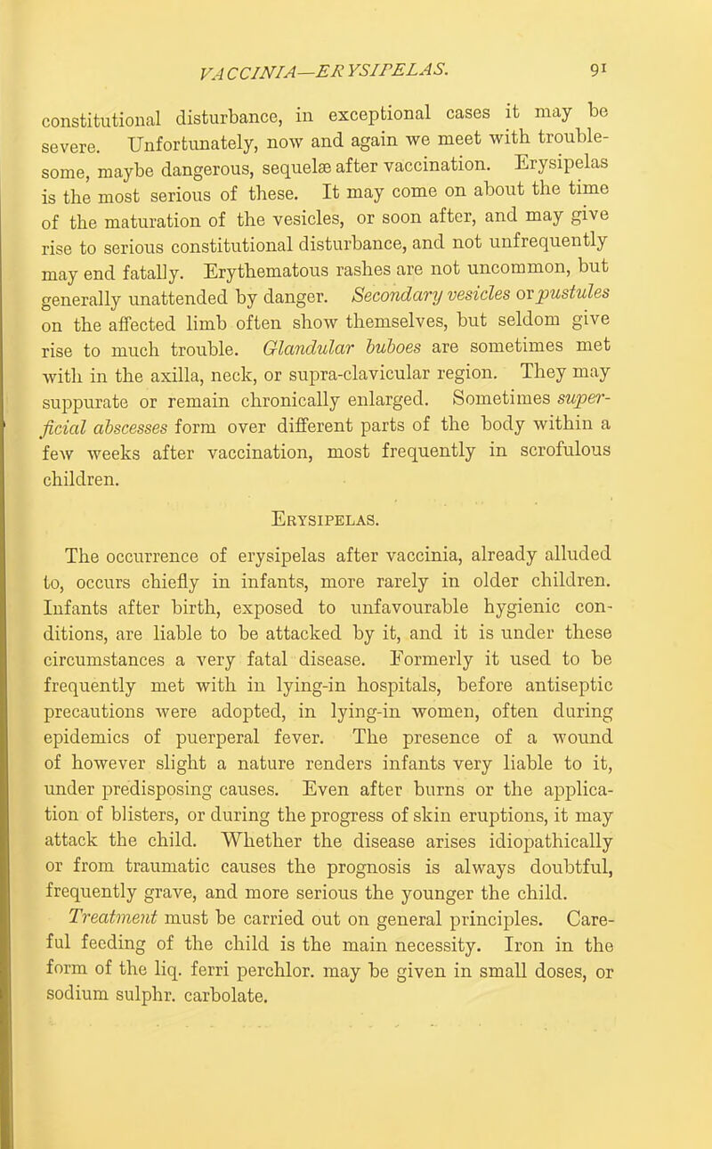 constitutional disturbance, in exceptional cases it may be severe. Unfortunately, now and again we meet with trouble- some, maybe dangerous, sequelae after vaccination. Erysipelas is the most serious of these. It may come on about the time of the maturation of the vesicles, or soon after, and may give rise to serious constitutional disturbance, and not unfrequently may end fatally. Erythematous rashes are not uncommon, but generally unattended by danger. Secondary vesicles or pustules on the affected limb often show themselves, but seldom give rise to much trouble. Glandular buboes are sometimes met with in the axilla, neck, or supra-clavicular region. They may suppurate or remain chronically enlarged. Sometimes super- ficial abscesses form over different parts of the body within a few weeks after vaccination, most frequently in scrofulous children. Erysipelas. The occurrence of erysipelas after vaccinia, already alluded to, occurs chiefly in infants, more rarely in older children. Infants after birth, exposed to unfavourable hygienic con- ditions, are liable to be attacked by it, and it is under these circumstances a very fatal disease. Eormerly it used to be frequently met with in lying-in hospitals, before antiseptic precautions were adopted, in lying-in women, often during epidemics of puerperal fever. The presence of a wound of however slight a nature renders infants very liable to it, under predisposing causes. Even after burns or the applica- tion of blisters, or during the progress of skin eruptions, it may attack the child. Whether the disease arises idiopathically or from traumatic causes the prognosis is always doubtful, frequently grave, and more serious the younger the child. Treatment must be carried out on general principles. Care- ful feeding of the child is the main necessity. Iron in the form of the liq. ferri perchlor. may be given in small doses, or sodium sulphr. carbolate.