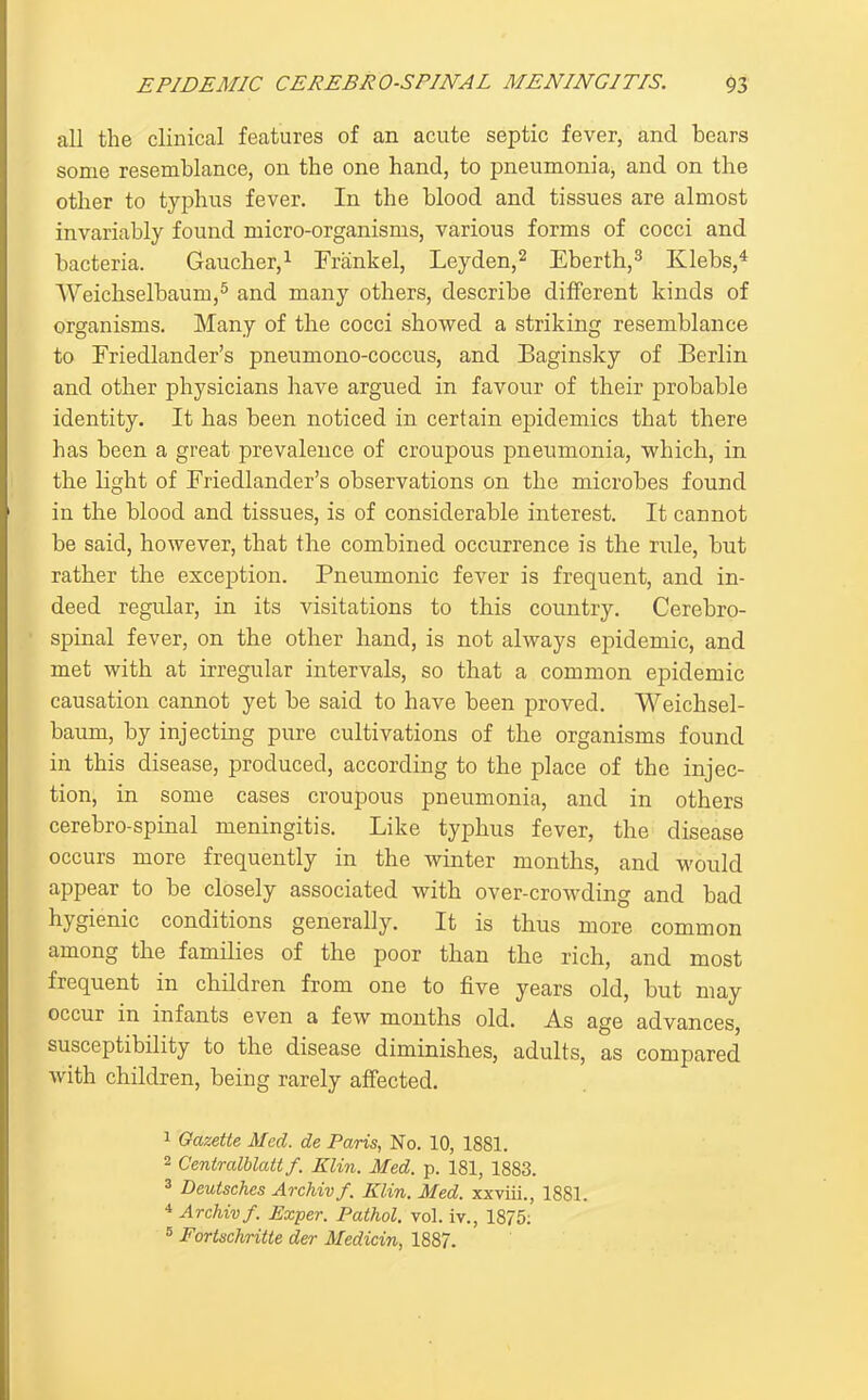 all the clinical features of an acute septic fever, and bears some resemblance, on the one hand, to pneumonia, and on the other to typhus fever. In the blood and tissues are almost invariably found micro-organisms, various forms of cocci and bacteria. Gaucher,^ Frankel, Leyden,^ Eberth,^ Klebs,^ Weichselbaum,^ and many others, describe different kinds of organisms. Many of the cocci showed a striking resemblance to Friedlander's pneumono-coccus, and Baginsky of Berlin and other physicians have argued in favour of their probable identity. It has been noticed in certain epidemics that there has been a great prevalence of croupous pneumonia, 'which, in the light of Friedlander's observations on the microbes found in the blood and tissues, is of considerable interest. It cannot be said, however, that the combined occurrence is the rule, but rather the exception. Pneumonic fever is frequent, and in- deed regular, in its visitations to this country. Cerebro- spinal fever, on the other hand, is not always epidemic, and met with at irregular intervals, so that a common epidemic causation cannot yet be said to have been proved. Weichsel- baum, by injecting pure cultivations of the organisms found in this disease, produced, according to the place of the injec- tion, in some cases croupous pneumonia, and in others cerebro-spinal meningitis. Like typhus fever, the disease occurs more frequently in the winter months, and would appear to be closely associated with over-crowding and bad hygienic conditions generally. It is thus more common among the families of the poor than the rich, and most frequent in children from one to five years old, but may occur in infants even a few months old. As age advances, susceptibility to the disease diminishes, adults, as compared with children, being rarely affected. 1 Gazette Med. de Paris, No. 10, 1881. 2 Centralblattf. Klin. Med. p. 181, 1883. 3 Deutsches Archivf. Klin. Med. xxviii., 1881. * Archivf. Exper. Pathol, vol. iv., 1875; 5 Fortschritte der Medicin, 1887.