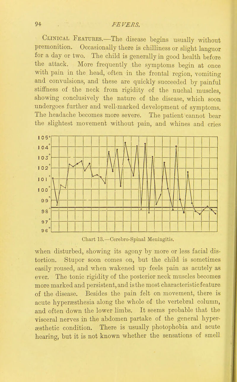 Clinical Features.—The disease begins usually without premonition. Occasionally there is chilliness or slight languor for a day or two. The child is generally in good health before the attack. More frequently the symptoms begin at once with pain in the head, often in the frontal region, vomiting and convulsions, and these are quickly succeeded by painful stiffness of the neck from rigidity of the nuchal muscles, showing conclusively the nature of the disease, which soon undergoes further and well-marked development of symptoms. The headache becomes more severe. The patient cannot bear the slightest movement without pain, and whines and cries Chart 13.—Cerebro-Spinal Meningitis. when disturbed, showing its agony by more or less facial dis- tortion. Stupor soon comes on, but the child is sometimes easily roused, and when wakened up feels pain as acutely as ever. The tonic rigidity of the posterior neck muscles becomes more marked and persistent, and is the most characteristic feature of the disease. Besides the pain felt on movement, there is acute hyperaesthesia along the whole of the vertebral column, and often down the lower limbs. It seems probable that the visceral nerves in the abdomen partake of the general hypev- sesthetic condition. There is usually photophobia and acute hearing, but it is not known whether the sensations of smell