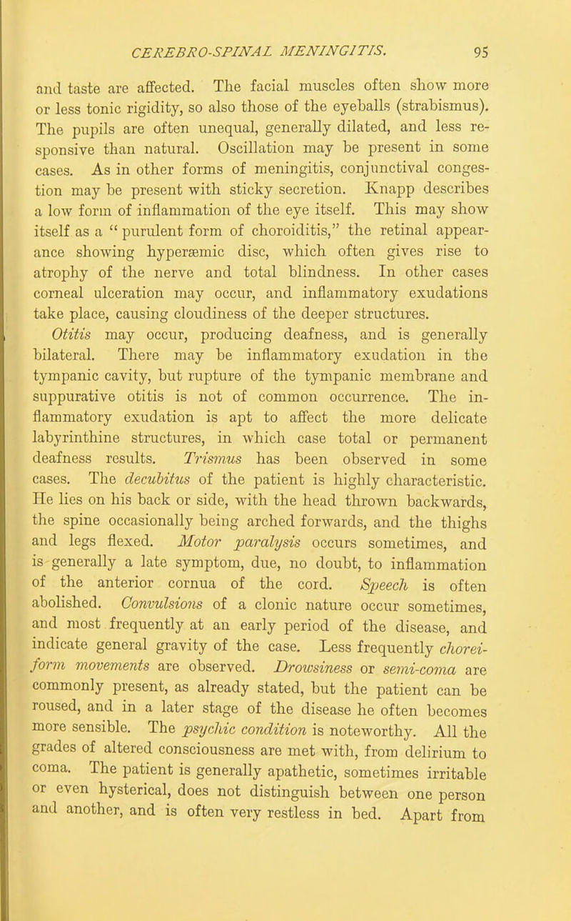 and taste are affected. The facial muscles often show more or less tonic rigidity, so also those of the eyeballs (strabismus). The pupils are often unequal, generally dilated, and less re- sponsive than natural. Oscillation may be present in some cases. As in other forms of meningitis, conjunctival conges- tion may be present with sticky secretion. Knapp describes a low form of inflammation of the eye itself. This may show itself as a  purulent form of choroiditis, the retinal appear- ance showing hyper^mic disc, which often gives rise to atrophy of the nerve and total blindness. In other cases corneal ulceration may occur, and inflammatory exudations take place, causing cloudiness of the deeper structures. Otitis may occur, producing deafness, and is generally bilateral. There may be inflammatory exudation in the tympanic cavity, but rupture of the tympanic membrane and suppurative otitis is not of common occurrence. The in- flammatory exudation is apt to affect the more delicate labyrinthine structures, in which case total or permanent deafness results. Trismus has been observed in some cases. The decubitus of the patient is highly characteristic. He lies on his back or side, with the head thrown backwards, the spine occasionally being arched forwards, and the thighs and legs flexed. Motor paralysis occurs sometimes, and is generally a late symptom, due, no doubt, to inflammation of the anterior cornua of the cord. Speech is often abolished. Convulsions of a clonic nature occur sometimes, and most frequently at an early period of the disease, and indicate general gravity of the case. Less frequently cliorei- form movements are observed. Drowsiness or senii-coma are commonly present, as already stated, but the patient can be roused, and in a later stage of the disease he often becomes more sensible. The psychic condition is noteworthy. All the grades of altered consciousness are met with, from delirium to coma. The patient is generally apathetic, sometimes irritable or even hysterical, does not distinguish between one person and another, and is often very restless in bed. Apart from