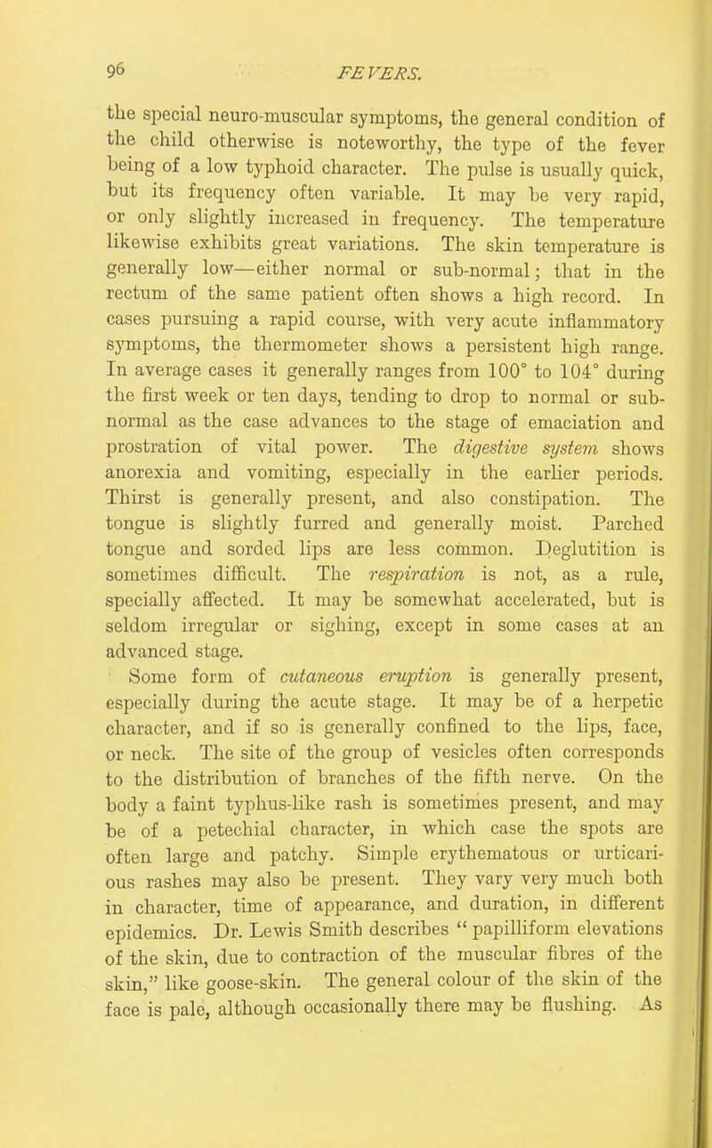 the special neuro-muscular symptoms, the general condition of the child otherwise is noteworthy, the type of the fever being of a low typhoid character. The pulse is usually quick, but its frequency often variable. It may be very rapid, or only slightly increased in frequency. The temperature likewise exhibits great variations. The skin temperature is generally low—either normal or sub-normal; that in the rectum of the same patient often shows a high record. In cases pursuing a rapid course, with very acute inflammatory symptoms, the thermometer shows a persistent high range. In average cases it generally ranges from 100° to 104° during the first week or ten days, tending to drop to normal or sub- normal as the case advances to the stage of emaciation and prostration of vital power. The digestive system shows anorexia and vomiting, especially in the earlier periods. Thirst is generally present, and also constipation. The tongue is slightly furred and generally moist. Parched tongue and sorded lips are less common. Deglutition is sometimes difficult. The respiration is not, as a rule, specially affected. It may be somewhat accelerated, but is seldom irregular or sighing, except in some cases at an advanced stage. Some form of cutaneous eruption is generally present, especially during the acute stage. It may be of a herpetic character, and if so is generally confined to the lips, face, or neck. The site of the group of vesicles often corresponds to the distribution of branches of the fifth nerve. On the body a faint typhus-lil^e rash is sometimes present, and may be of a petechial character, in which case the spots are often large and patchy. Simple erythematous or urticari- ous rashes may also be present. They vary very much both in character, time of appearance, and duration, in different epidemics. Dr. Lewis Smith describes  papilliform elevations of the skin, due to contraction of the muscular fibres of the skin, like goose-skin. The general colour of the skin of the face is pale, although occasionally there may be flushing. As