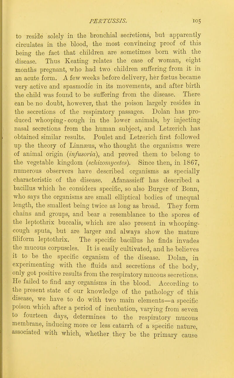 to reside solely in the bronchial secretions, but apparently circulates in the blood, the most convincing proof of this being the fact that children are sometimes born with the disease. Thus Keating relates the case of woman, eight months pregnant, who had two children suffering from it in an acute form. A few weeks before delivery, her foetus became very active and spasmodic in its movements, and after birth the child was found to be suffering from the disease. There can be no doubt, however, that the poison largely resides in the secretions of the respiratory passages. Dolan has pro- duced whooping-cough in the lower animals, by injecting nasal secretions from the human subject, and Letzerich has obtained similar results. Poulet and Letzerich first followed up the theory of Linn^us, who thought the organisms were of animal origin {infusoria), and proved them to belong to the vegetable kingdom {scTiizomycetes). Since then, in 1867, numerous observers have described organisms as specially characteristic of the disease. Afanassieff has described a bacillus which he considers specific, so also Burger of Bonn, who says the organisms are small elliptical bodies of unequal length, the smallest being twice as long as broad. They form chains and groups, and bear a resemblance to the spores of the leptothrix buccalis, which are also present in whooping- cough sputa, but are larger and always show the mature filiform leptothrix. The specific bacillus he finds invades the mucous corpuscles. It is easily cultivated, and he believes it to be the specific organism of the disease. Dolan, in experimenting with the fluids and secretions of the body, only got positive results from the respiratory mucous secretions. He failed to find any organisms in the blood. According to the present state of our knowledge of the pathology of this disease, we have to do with two main elements—a specific poison which after a period of incubation, varying from seven to fourteen days, determines to the respiratory mucous membrane, inducing more or less catarrh of a specific nature, associated with which, whether they be the primary causo