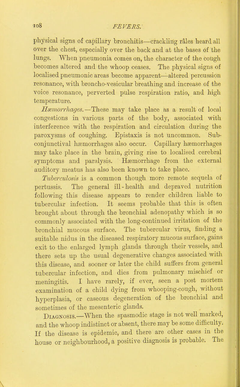 physical signs of capillary broncliitis—crackling rales heard all over the chest, especially over the back and at the bases of the lungs. When pneumonia comes on, the character of the cough becomes altered and the whoop ceases. The physical signs of localised pneumonic areas become apparent—altered percussion resonance, with broncho-vesicular breathing and increase of the voice resonance, perverted pulse respiration ratio, and high temperature. Haimorrhages.—These may take place as a result of local congestions in various parts of the body, associated with interference with the respiration and circulation during the paroxysms of coughing. Epistaxis is not uncommon. Sub- conjunctival hemorrhages also occur. Capillary haemorrhages may take place in the brain, giving rise to localised cerebral symptoms and paralysis. Haemorrhage from the external auditory meatus has also been known to take place. Tuberculosis is a common though more remote sequela of pertussis. The general ill-health and depraved nutrition following this disease appears to render children liable to tubercular infection. It seems probable that this is often brought about through the bronchial adenopathy which is so commonly associated with the long-continued irritation of the bronchial mucous surface. The tubercular virus, finding a suitable nidus in the diseased respiratory mucous surface, gains exit to the enlarged lymph glands through their vessels, and there sets up the usual degenerative changes associated with this disease, and sooner or later the child suffers from general tubercular infection, and dies from pulmonary mischief or meningitis. I have rarely, if ever, seen a post mortem examination of a child dying from whooping-cough, without hyperplasia, or caseous degeneration of the bronchial and sometimes of the mesenteric glands. Diagnosis.—When the spasmodic stage is not well marked, and the whoop indistinct or absent, there may be some difficulty. If the disease is epidemic, and there are other cases in the house or neighbourhood, a positive diagnosis is probable. The