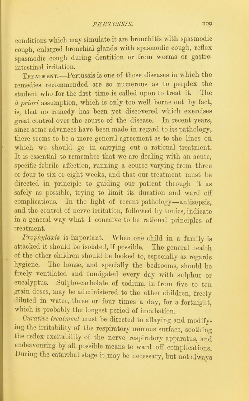 conditions which may simulate it are bronchitis with spasmodic cough, enlarged bronchial glands with spasmodic cough, reflex spasmodic cough during dentition or from worms or gastro- intestinal irritation. Treatment.—Pertussis is one of those diseases in which the remedies recommended are so numerous as to perplex the student who for the first time is called upon to treat it. The a priori assumption, which is only too well borne out by fact, is, that no remedy has been yet discovered which exercises great control over the course of the disease. In recent years, since some advances have been made in regard to its pathology, there seems to be a more general agreement as to the lines on which we should go in carrying out a rational treatment. It is essential to remember that we are dealing with an acute, specific febrile afiection, running a course varying from three or four to six or eight weeks, and that our treatment must be directed in principle to guiding our patient through it as safely as possible, trying to limit its duration and ward off complications. In the light of recent pathology—antisepsis, and the control of nerve irritation, followed by tonics, indicate in a general way what I conceive to be rational principles of treatment. Pro2:)hylaxis is important. When one child in a family is attacked it should be isolated, if possible. The general health of the other children should be looked to, especially as regards hygiene. The house, and specially the bedrooms, should be freely ventilated and fumigated every day with sulphur or eucalyptus. Sulpho-carbolate of sodium, in from five to ten grain doses, may be administered to the other children, freely diluted in water, three or four times a day, for a fortnight, which is probably the longest period of incubation. Curative treatment must be directed to allaying and modify- ing the irritability of the respiratory mucous surface, soothing the reflex excitability of the nerve respiratory apparatus, and endeavouring by all possible means to ward off complications. During the catarrhal stage it may be necessary, but not always