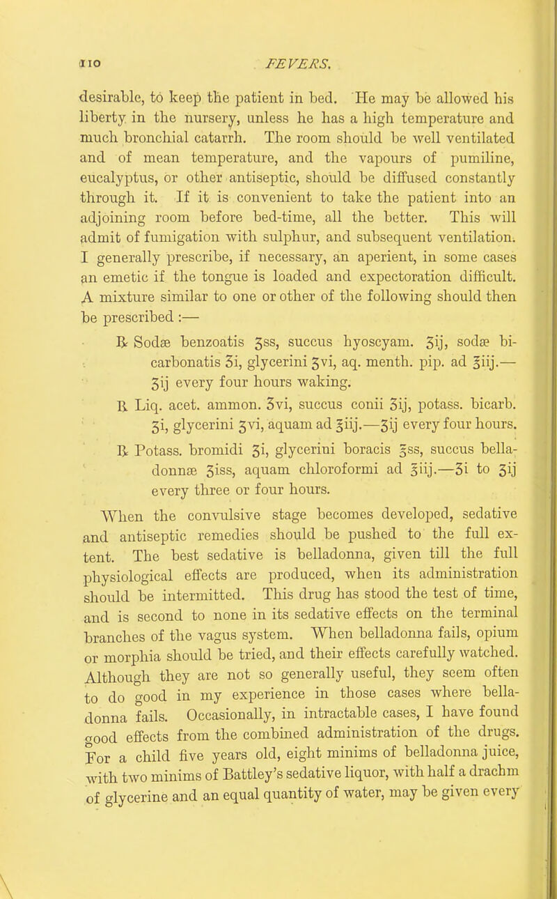 desirable, to keep the patient in bed. He may be allowed his liberty in the nursery, unless he has a high temperature and much bronchial catarrh. The room should be well ventilated and of mean temperature, and the vapours of pumiline, eucalyptus, or other antiseptic, should be diffused constantly through it. If it is convenient to take the patient into an adjoining room before bed-time, all the better. This will admit of fumigation with sulphur, and subsequent ventilation. I generally prescribe, if necessary, an aperient, in some cases ^n emetic if the tongue is loaded and expectoration difficult. A mixture similar to one or other of the following should then be prescribed:— R Sodee benzoatis 5ss, succus hyoscyam. 5ij> sodae bi- carbonatis 3i, glycerini 5vi, aq. menth. pip. ad §iij.— every four hours waking. R Liq. acet. ammon. 3vi, succus conii 3ij, potass, bicarb. 3i, glycerini 5vi, aquam ad §iij.—3ij every four hours. R Potass, bromidi 3i, glycerini boracis 5SS, succus bella- donnse 3iss, aquam chloroformi ad giij.—3i to 3ij every three or four hours. When the convulsive stage becomes developed, sedative and antiseptic remedies should be pushed to the full ex- tent. The best sedative is belladonna, given till the full physiological effects are produced, when its administration shoidd be intermitted. This drug has stood the test of time, and is second to none in its sedative effects on the terminal branches of the vagus system. When belladonna fails, opium or morphia should be tried, and their effects carefully watched. Although they are not so generally useful, they seem often to do good in my experience in those cases where bella- donna fails. Occasionally, in intractable cases, I have found aood effects from the combmed administration of the drugs. For a child five years old, eight minims of belladonna juice, wdth two minims of Battley's sedative liquor, with half a drachm of glycerine and an equal quantity of water, may be given every