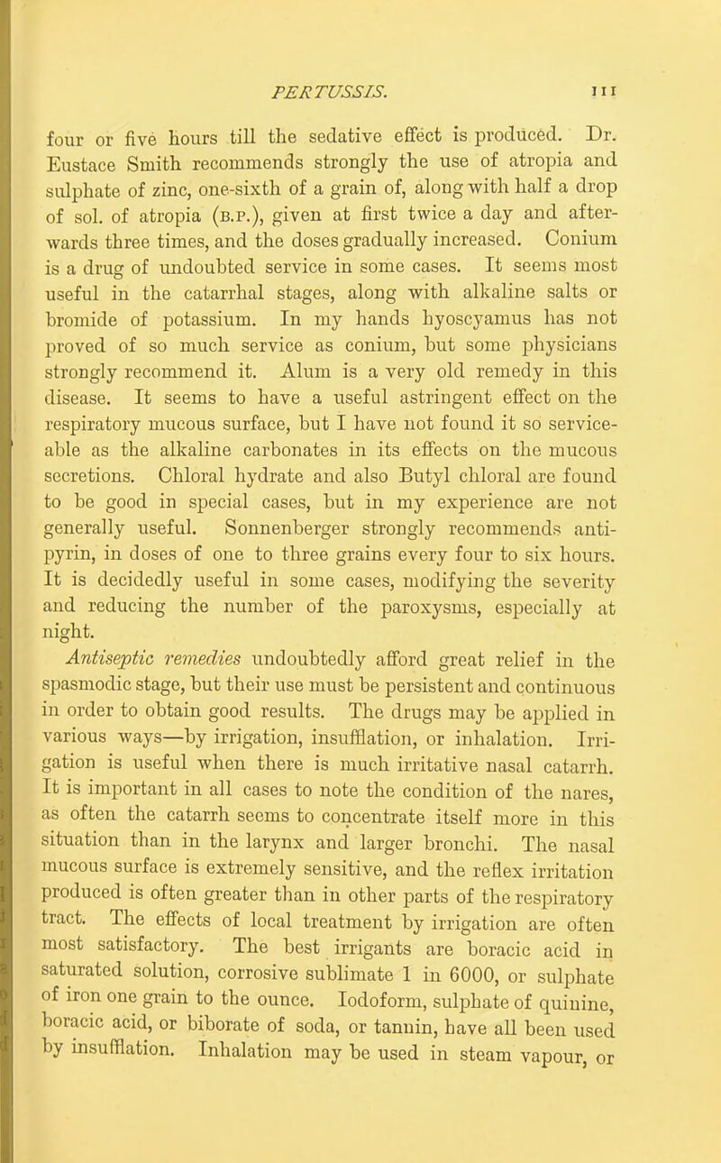 four or five hours till the sedative effect is produced. Dr. Eustace Smith recommends strongly the use of atropia and sulphate of zinc, one-sixth of a grain of, along with half a drop of sol, of atropia (b.p.), given at first twice a day and after- wards three times, and the doses gradually increased. Conium is a drug of undoubted service in some cases. It seems most useful in the catarrhal stages, along with alkaline salts or bromide of potassium. In my hands hyoscyamus has not proved of so much service as conium, but some physicians strongly recommend it. Alum is a very old remedy in this disease. It seems to have a useful astringent effect on the respiratory mucous surface, but I have not found it so service- able as the alkaline carbonates in its effects on the mucous secretions. Chloral hydrate and also Butyl chloral are found to be good in special cases, but in my experience are not generally useful. Sonnenberger strongly recommends anti- pyrin, in doses of one to three grains every four to six hours. It is decidedly useful in some cases, modifying the severity and reducing the number of the paroxysms, especially at night. Antiseptic remedies undoubtedly afford great relief in the spasmodic stage, but their use must be persistent and continuous in order to obtain good results. The drugs may be applied in various ways—by irrigation, insufflation, or inhalation. Irri- gation is useful when there is much irritative nasal catarrh. It is important in all cases to note the condition of the nares, as often the catarrh seems to concentrate itself more in this situation than in the larynx and larger bronchi. The nasal mucous surface is extremely sensitive, and the reflex irritation produced is often greater than in other parts of the respiratory tract. The effects of local treatment by irrigation are often most satisfactory. The best irrigants are boracic acid in saturated solution, corrosive sublimate 1 in 6000, or sulphate of iron one grain to the ounce. Iodoform, sulphate of quiuine, boracic acid, or biborate of soda, or tannin, have all been used by insufflation. Inhalation may be used in steam vapour, or