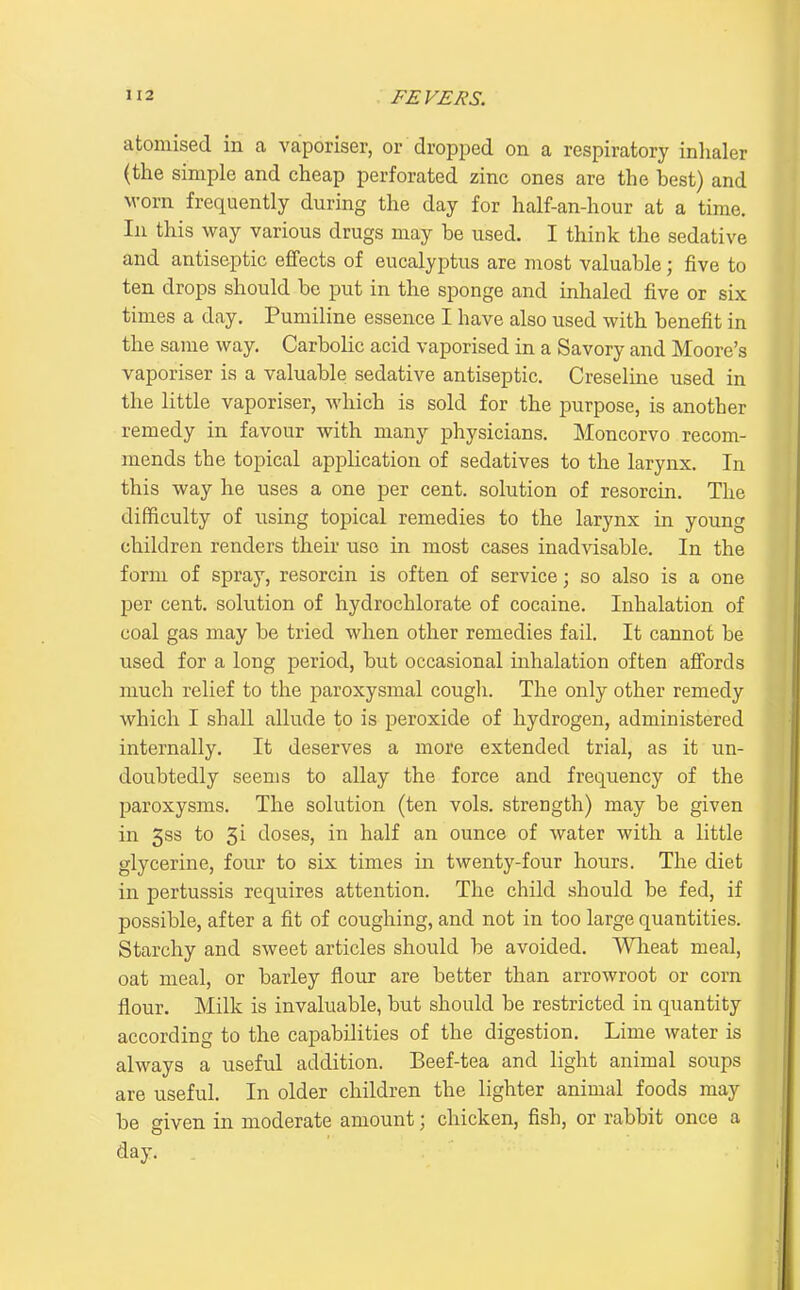 atomised in a vaporiser, or dropped on a respiratory inlialer (the simple and cheap perforated zinc ones are the best) and M-orn frequently during the day for half-an-hour at a time. In this way various drugs may be used. I think the sedative and antiseptic effects of eucalyptus are most valuable; five to ten drops should be put in the sponge and inhaled five or six times a day. Pumiline essence I have also used with benefit in the same way. Carbolic acid vaporised in a Savory and Moore's vaporiser is a valuable sedative antiseptic. Creseline used in the little vaporiser, Avhich is sold for the purpose, is another remedy in favour with many physicians. Moncorvo recom- mends the topical application of sedatives to the larynx. In this way he uses a one per cent, solution of resorcin. The difficulty of using topical remedies to the larynx in young children renders their use in most cases inadvisable. In the form of spray, resorcin is often of service; so also is a one per cent, solution of hydrochlorate of cocaine. Inhalation of coal gas may be tried when other remedies fail. It cannot be used for a long period, but occasional inhalation often affords much relief to the paroxysmal cough. The only other remedy which I shall allude to is peroxide of hydrogen, administered internally. It deserves a more extended trial, as it un- doubtedly seems to allay the force and frequency of the paroxysms. The solution (ten vols, strength) may be given in 5s3 to 5i doses, in half an ounce of water with a little glycerine, four to six times in twenty-four hours. The diet in pertussis requires attention. The child should be fed, if possible, after a fit of coughing, and not in too large quantities. Starchy and sweet articles should be avoided. Wlieat meal, oat meal, or barley flour are better than arrowroot or corn flour. Milk is invaluable, but should be restricted in quantity according to the capabilities of the digestion. Lime water is always a useful addition. Beef-tea and light animal soups are useful. In older children the lighter animal foods may be given in moderate amount; chicken, fish, or rabbit once a day.