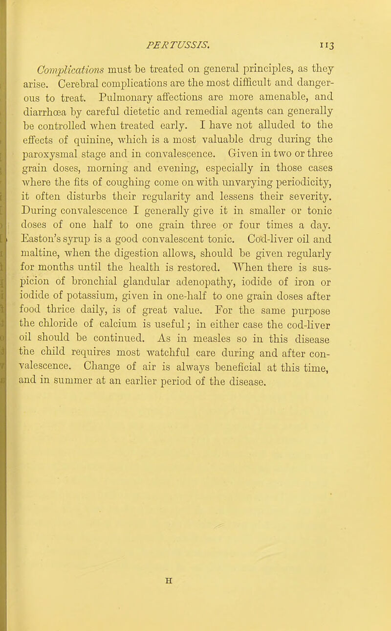 Complications must be treated on general principles, as they arise. Cerebral complications are the most diflficult and danger- ous to treat. Pulmonary affections are more amenable, and diarrhoea by careful dietetic and remedial agents can generally be controlled when treated early. I have not alluded to the effects of quinine, which is a most valuable drug during the paroxysmal stage and in convalescence. Given in two or tlu'ee grain doses, morning and evening, especially in those cases where the fits of coughing come on with unvarying periodicity, it often disturbs their regularity and lessens their severity. During convalescence I generally give it in smaller or tonic doses of one half to one grain three or four times a day. Easton's syrup is a good convalescent tonic. Cod-liver oil and maltine, when the digestion allows, should be given regularly for months until the health is restored. When there is sus- picion of bronchial glandular adenopathy, iodide of iron or iodide of potassium, given in one-half to one grain doses after food thrice daily, is of great value. For the same purpose the chloride of calcium is useful; in either case the cod-liver oil should be continued. As in measles so in this disease the child requires most watchful care during and after con- valescence. Change of air is always beneficial at this time, and in summer at an earlier period of the disease. H