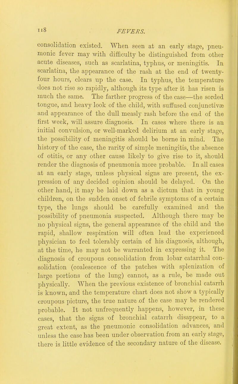 consolidation existed. When seen at an early stage, pneu- monic fever may with difficulty be distinguished from other acute diseases, such as scarlatina, typhus, or meningitis. In scarlatina, the appearance of the rash at the end of twenty- four hours, clears up the case. In typhus, the temperature does not rise so rapidly, although its type after it has risen is much the same. The farther progress of the case—the sorded tongue, and heavy look of the child, with suffused conjunctivas and appearance of the dull measly rash before the end of the first week, will assure diagnosis. In cases where there is an initial convulsion, or well-marked delirium at an early stage, the possibility of meningitis should be borne in mind. The history of the case, the rarity of simple meningitis, the absence of otitis, or any other cause likely to give rise to it, should render the diagnosis of pneumonia more probable. In all cases at an early stage, unless physical signs are present, the ex- pression of any decided opinion should be delayed. On the other hand, it may be laid down as a dictum that in young children, on the sudden onset of febrile symptoms of a certain type, the lungs should be carefully examined and the possibility of pneumonia suspected. Although there may be no physical signs, the general appearance of the child and the rapid, shallow respiration will often lead the experienced physician to feel tolerably certain of his diagnosis, although, at the time, he may not be warranted in expressing it. The diagnosis of croupous consolidation from lobar catarrhal con- solidation (coalescence of the patches with splenization of large portions of the lung) cannot, as a rule, be made out physically. When the previous existence of bronchial catarrh is known, and the temperature chart does not show a typically croupous picture, the true nature .of the case may be rendered probable. It not unfrequently happens, however, in these cases, that the signs of bronchial catarrh disappear, to a great extent, as the pneumonic consolidation advances, and unless the case has been under observation from an early stage, there is. little evidence of the secondary nature of the disease.