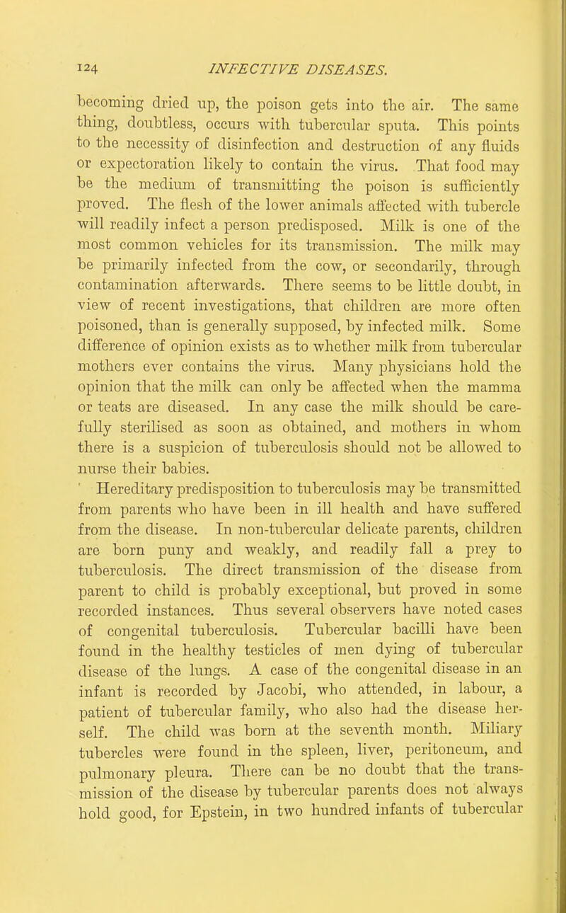 becoming dried up, the poison gets into the air. The same thing, doubtless, occurs Avith tubercular sputa. This points to the necessity of disinfection and destruction of any fluids or expectoration likely to contain the virus. That food may be the medium of transmitting the poison is sufficiently proved. The flesh of the lower animals affected with tubercle will readily infect a person predisposed. Milk is one of the most common vehicles for its transmission. The milk may be primarily infected from the cow, or secondarily, through contamination afterwards. There seems to be little doubt, in view of recent investigations, that children are more often poisoned, than is generally supposed, by infected milk. Some difference of opinion exists as to whether milk from tubercular mothers ever contains the virus. Many physicians hold the opinion that the milk can only be affected when the mamma or teats are diseased. In any case the milk should be care- fully sterilised as soon as obtained, and mothers in whom there is a suspicion of tuberculosis should not be allowed to nurse their babies. Hereditary predisposition to tuberculosis may be transmitted from parents who have been in ill health and have suffered from the disease. In non-tubercular delicate parents, children are born puny and weakly, and readily fall a prey to tuberculosis. The direct transmission of the disease from parent to child is probably exceptional, but proved in some recorded instances. Thus several observers have noted cases of congenital tuberculosis. Tubercular bacilli have been found in the healthy testicles of men dying of tubercular disease of the lungs. A case of the congenital disease in an infant is recorded by Jacobi, who attended, in labour, a patient of tubercular family, who also had the disease her- self. The child was born at the seventh month. Miliary tubercles were found in the spleen, liver, peritoneum, and pulmonary pleura. There can be no doubt that the trans- mission of the disease by tubercular parents does not always hold good, for Epstein, in two hundred infants of tubercular