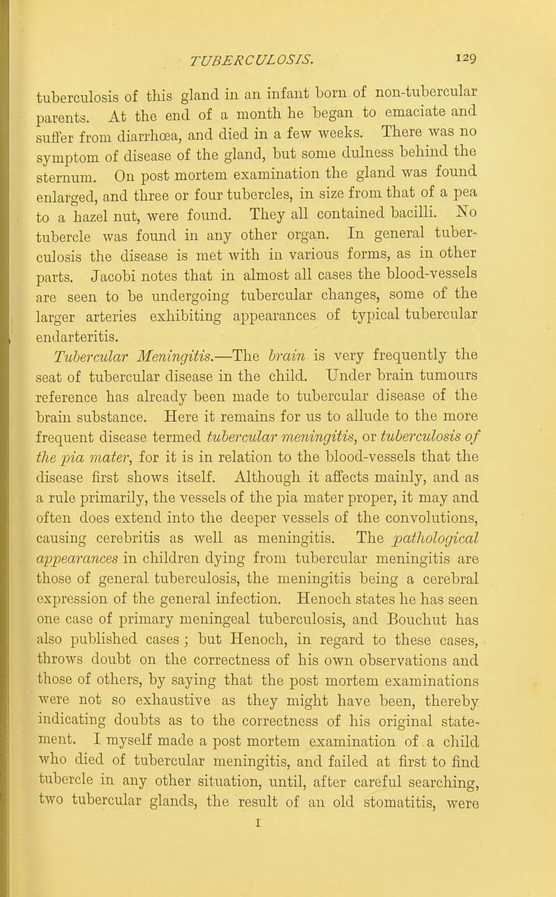 tuberculosis of this gland in an infant born of non-tiibercular parents. At the end of a month he began to emaciate and suffer from diarrhoea, and died in a few weeks. There was no symptom of disease of the gland, but some dulness behind the sternum. On post mortem examination the gland was found enlarged, and three or four tubercles, in size from that of a pea to a hazel nut, were found. They all contained bacilli. No tubercle was found in any other organ. In general tuber- culosis the disease is met with in various forms, as in other parts. Jacobi notes that in almost all cases the blood-vessels are seen to be undergoing tubercular changes, some of the larger arteries exhibiting appearances of typical tubercular endarteritis. Tubercular Meningitis.—The hvain is very frequently the seat of tubercular disease in the child. Under brain tumours reference has already been made to tubercular disease of the brain substance. Here it remains for us to allude to the more frequent disease termed tubercular meningitis, or tuberculosis of the pia mater, for it is in relation to the blood-vessels that the disease first shows itself. Although it affects mainly, and as a rule primarily, the vessels of the pia mater proper, it may and often does extend into the deeper vessels of the convolutions, causing cerebritis as well as meningitis. The pathological appearances in children dying from tubercular meningitis are those of general tuberculosis, the meningitis being a cerebral expression of the general infection. Henoch states he has seen one case of primary meningeal tuberculosis, and Bouchut has also published cases; but Henoch, in regard to these cases, throws doubt on the correctness of his own observations and those of others, by saying that the post mortem examinations were not so exhaustive as they might have been, thereby indicating doubts as to the correctness of his original state- ment. I myself made a post mortem examination of a child who died of tubercular meningitis, and failed at first to find tubercle in any other situation, until, after careful searching, two tubercular glands, the result of an old stomatitis, were I