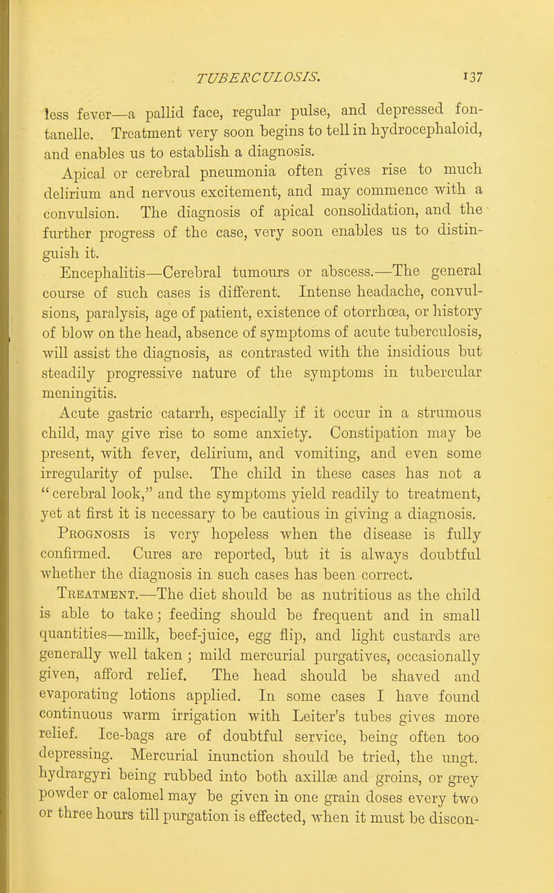 less fever—a pallid face, regular pulse, and depressed fon- tanelle. Treatment very soon begins to tell in hydrocephaloid, and enables us to establish a diagnosis. Apical or cerebral pneumonia often gives rise to much delirium and nervous excitement, and may commence with a convulsion. The diagnosis of apical consolidation, and the further progress of the case, very soon enables us to distin- guish it. Encephalitis—Cerebral tumours or abscess.—The general course of such cases is different. Intense headache, convul- sions, paralysis, age of patient, existence of otorrhoea, or history of blow on the head, absence of symptoms of acute tuberculosis, will assist the diagnosis, as contrasted with the insidious but steadily progressive nature of the symptoms in tubercular meningitis. Acute gastric catarrh, especially if it occur in a strumous child, may give rise to some anxiety. Constipation may be present, with fever, delirium, and vomiting, and even some irregularity of pulse. The child in these cases has not a  cerebral look, and the symptoms yield readily to treatment, yet at first it is necessary to be cautious in giving a diagnosis. Prognosis is very hopeless when the disease is fully confirmed. Cures are reported, but it is always doubtful whether the diagnosis in such cases has been correct. Treatment.—The diet should be as nutritious as the child is able to take; feeding should be frequent and in small quantities—milk, beef-juice, egg flip, and light custards are generally well taken ; mild mercurial purgatives, occasionally given, afford rehef. The head should be shaved and evaporating lotions applied. In some cases I have found continuous warm irrigation with Leiter's tubes gives more relief. Ice-bags are of doubtful service, being often too depressing. Mercurial inunction should be tried, the ungt. hydrargyri being rubbed into both axillae and groins, or grey powder or calomel may be given in one grain doses every two or three hours till purgation is effected, when it must be discon-