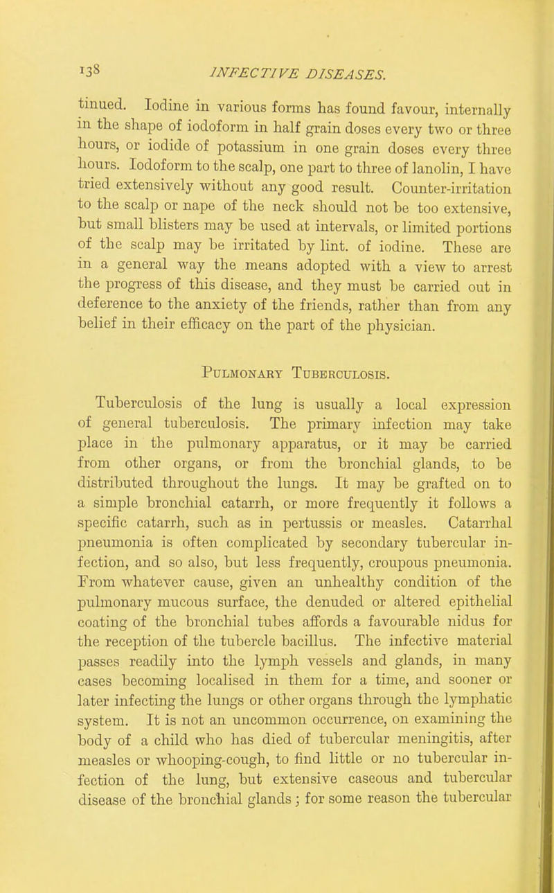 tinued. Iodine in various forms has found favour, internally in the shape of iodoform in half grain doses every two or three hours, or iodide of potassium in one grain doses every three hours. Iodoform to the scalp, one part to three of lanolin, I have tried extensively without any good result. Counter-irritation to the scalp or nape of the neck should not be too extensive, hut small blisters may be used at intervals, or limited portions of the scalp may be irritated by lint, of iodine. These are in a general way the means adopted with a view to arrest the progress of this disease, and they must be carried out in deference to the anxiety of the friends, rather than from any belief in their efficacy on the part of the physician. PULMOISTART TUBERCULOSIS. Tuberculosis of the lung is usually a local expression of general tuberculosis. The primary infection may take place in the pulmonary apparatus, or it may be carried from other organs, or from the bronchial glands, to be distributed throughout the lungs. It may be grafted on to a simple bronchial catarrh, or more frequently it follows a specific catarrh, such as in pertussis or measles. Catarrhal pneumonia is often complicated by secondary tubercular in- fection, and so also, but less frequently, croupous pneumonia. From whatever cause, given an unhealthy condition of the pulmonary mucous surface, the denuded or altered epithelial coating of the bronchial tubes affords a favourable nidus for the reception of the tubercle bacillus. The infective material passes readily into the lymph vessels and glands, in many cases becoming localised in them for a time, and sooner or later infecting the lungs or other organs through the lymphatic system. It is not an uncommon occurrence, on examining the body of a child who has died of tubercular meningitis, after measles or whooping-cough, to find little or no tubercular in- fection of the lung, but extensive caseous and tubercular disease of the bronchial glands; for some reason the tubercular