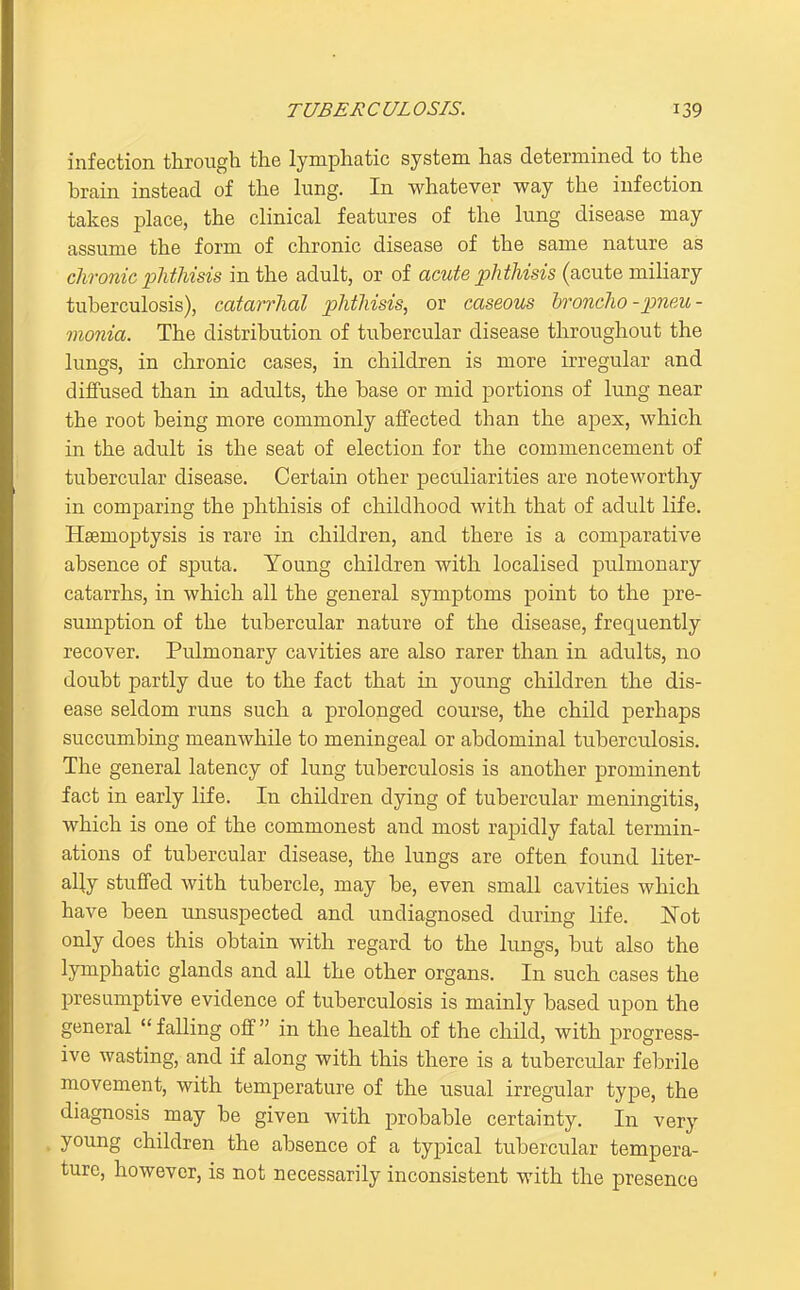 infection through the lymphatic system has determined to the hrain instead of the lung. In whatever way the infection takes place, the clinical features of the lung disease may assume the form of chronic disease of the same nature as chronic phthisis in the adult, or of acute phthisis (acute miliary tuberculosis), catarrhal phthisis, or caseous broncho - jpneu- mania. The distribution of tubercular disease throughout the lungs, in chronic cases, in children is more irregular and diffused than in adults, the base or mid portions of lung near the root being more commonly affected than the apex, which in the adult is the seat of election for the commencement of tubercular disease. Certain other peculiarities are noteworthy in comparing the phthisis of childhood with that of adult life. Haemoptysis is rare in children, and there is a comparative absence of sputa. Young children with localised pulmonary catarrhs, in which all the general symptoms point to the pre- sumption of the tubercular nature of the disease, frequently recover. Pulmonary cavities are also rarer than in adults, uo doubt partly due to the fact that in young children the dis- ease seldom runs such a prolonged course, the child perhaps succumbing meanwhile to meningeal or abdominal tuberculosis. The general latency of lung tuberculosis is another prominent fact in early life. In children dying of tubercular meningitis, which is one of the commonest and most rapidly fatal termin- ations of tubercular disease, the lungs are often found liter- ally stuffed with tubercle, may be, even small cavities which have been unsuspected and undiagnosed during life, i^ot only does this obtain with regard to the lungs, but also the lymphatic glands and all the other organs. In such cases the presumptive evidence of tuberculosis is mainly based upon the general falling off in the health of the child, with progress- ive wasting, and if along with this there is a tubercular febrile movement, with temperature of the usual irregular type, the diagnosis may be given with probable certainty. In very young children the absence of a typical tubercular tempera- ture, however, is not necessarily inconsistent with the presence