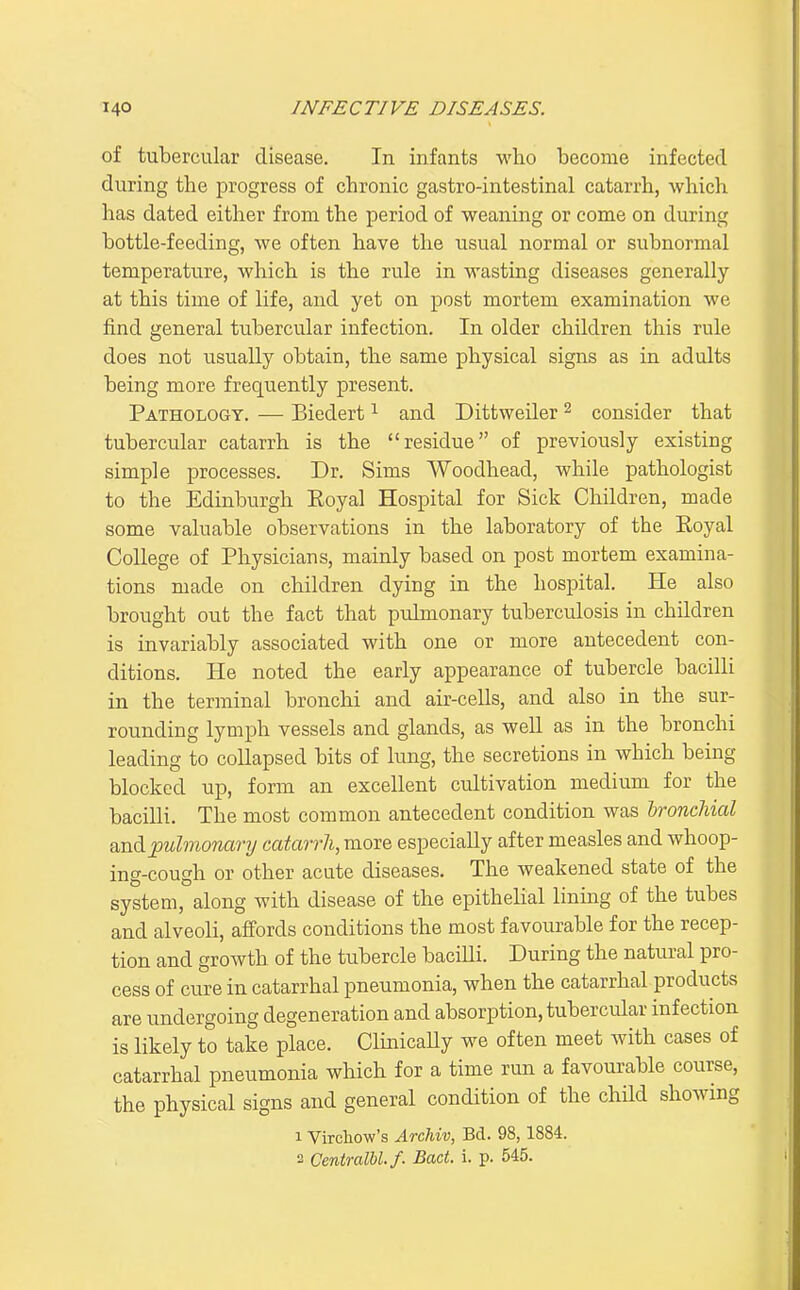 of tubercular disease. In infants who become infected during the progress of chronic gastro-intestinal catarrh, which has dated either from the period of weaning or come on during bottle-feeding, we often have the usual normal or subnormal temperature, which is the rule in wasting diseases generally at this time of life, and yet on post mortem examination we find general tubercular infection. In older children this rule does not usually obtain, the same physical signs as in adults being more frequently present. Pathology. — Biedert ^ and Dittweiler ^ consider that tubercular catarrh is the residue of previously existing simple processes. Dr. Sims Woodhead, while pathologist to the Edinburgh Eoyal Hospital for Sick Children, made some valuable observations in the laboratory of the Eoyal College of Physicians, mainly based on post mortem examina- tions made on children dying in the hospital. He also brought out the fact that pulmonary tuberculosis in children is invariably associated with one or more antecedent con- ditions. He noted the early appearance of tubercle bacilli in the terminal bronchi and air-cells, and also in the sur- rounding lymph vessels and glands, as well as in the bronchi leading to collapsed bits of lung, the secretions in which being blocked up, form an excellent cultivation medium for the bacilli. The most common antecedent condition was hroncliial and pulmonary catarrh, more especially after measles and whoop- ing-cough or other acute diseases. The weakened state of the system, along with disease of the epithehal lining of the tubes and alveoli, affords conditions the most favourable for the recep- tion and growth of the tubercle baciUi. During the natural pro- cess of cure in catarrhal pneumonia, when the catarrhal products are undergoing degeneration and absorption, tubercular infection is likely to take place. ClinicaUy we often meet with cases of catarrhal pneumonia which for a time run a favourable course, the physical signs and general condition of the child showing 1 Virchow's Archiv, Bd. 98, 1884. 2 Centralbl.f. Bad. i. p. 545.