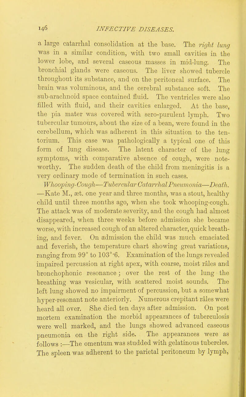 a large catarrlial consolidation at the base. The ricjlit lung was in a similar condition, with two small cavities in the lower lobe, and several caseous masses in mid-lung. The bronchial glands were caseous. The liver showed tubercle throughout its substance, and on the peritoneal surface. The brain was voluminous, and the cerebral substance soft. The sub-arachnoid space contained fluid. The ventricles were also filled with fluid, and their cavities enlarged. At the base, the pia mater was covered with sero-purulent lymph. Two tubercular tumours, about the size of a bean, were found in the cerebellum, which was adherent in this situation to the ten- torium. This case was pathologically a typical one of this form of lung disease. The latent character of the luns symptoms, with comparative absence of cough, were note- worthy. The sudden death of the child from meningitis is a very ordinary mode of termination in such cases. Whoojnng- Cough—Tubercular Catarrhal Pneum onia—Death. —Kate M., set. one year and three months, was a stout, healthy child until three months ago, when she took whooping-cough. The attack was of moderate severity, and the cough had almost disappeared, when three weeks before admission she became worse, with increased cough of an altered character, quick breath- ing, and fever. On admission the child was much emaciated and feverish, the temperature chart showing great variations, ranging from 99° to 103°'6. Examination of the lungs revealed impaired percussion at right apex, with coarse, moist rales and bronchophonic resonance; over the rest of the lung the breathing was vesicular, with scattered moist sounds. The left lung showed no impairment of percussion, but a somewhat hyper-resonant note anteriorly, l^umerous crepitant rales were heard all over. She died ten days after admission. On post mortem examination the morbid appearances of tuberculosis were well marked, and the lungs showed advanced caseous pneumonia on the right side. The appearances were as follows :—The omentum was studded with gelatinous tubercles. The spleen was adherent to the parietal peritoneum by lymph,