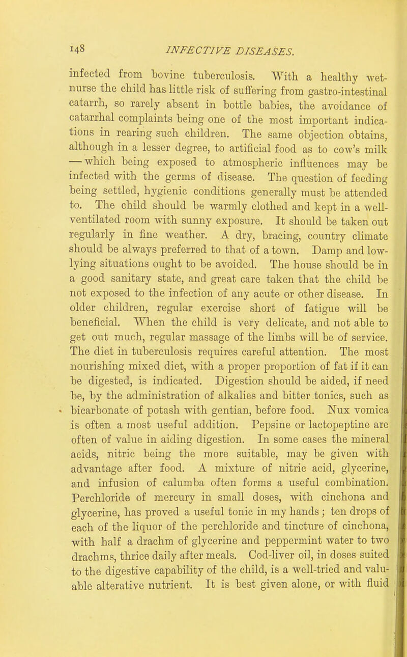 infected from bovine tuberculosis. With a healthy wet- nurse the child has little risk of suffering from gastro-intestinal catarrh, so rarely absent in bottle babies, the avoidance of catarrhal complaints being one of the most important indica- tions in rearing such children. The same objection obtains, although in a lesser degree, to artificial food as to cow's milk — which being exposed to atmospheric influences may be infected with the germs of disease. The question of feeding being settled, hygienic conditions generally must be attended to. The child should be warmly clothed and kept in a well- ventilated room with sunny exposure. It should be taken out regularly in fine weather. A dry, bracing, country climate should be always preferred to that of a town. Damp and low- lying situations ought to be avoided. The house should be in a good sanitary state, and great care taken that the child be not exposed to the infection of any acute or other disease. In older children, regular exercise short of fatigue will be beneficial. When the child is very delicate, and not able to get out much, regular massage of the limbs will be of service. The diet in tuberculosis requires careful attention. The most nourishing mixed diet, with a proper proportion of fat if it can be digested, is indicated. Digestion should be aided, if need be, by the administration of alkalies and bitter tonics, such as • bicarbonate of potash with gentian, before food. I^'ux vomica is often a most useful addition. Pepsine or lactopeptine are often of value in aiding digestion. In some cases the mineral acids, nitric being the more suitable, may be given with advantage after food. A mixture of nitric acid, glycerine, and infusion of calumba often forms a useful combination. Perchloride of mercury in small doses, with cinchona and glycerine, has proved a useful tonic in my hands; ten drops of each of the liquor of the perchloride and tincti;re of cinchona, with half a drachm of glycerine and peppermint water to two drachms, thrice daily after meals. Cod-liver oil, in doses suited to the digestive capability of the child, is a well-tried and valu- able alterative nutrient. It is best given alone, or with fluid