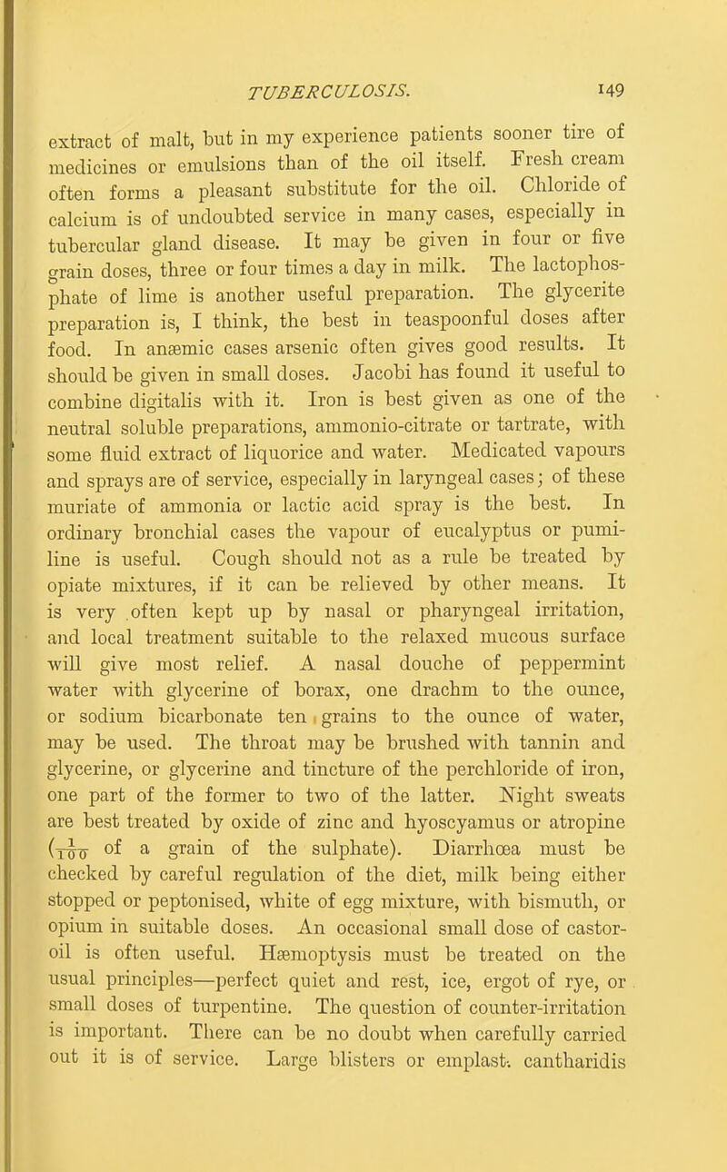 extract of malt, but in my experience patients sooner tire of medicines or emulsions than of the oil itself. Fresh cream often forms a pleasant substitute for the oil. Chloride of calcium is of undoubted service in many cases, especially in tubercular gland disease. It may be given in four or five grain doses, three or four times a day in milk. The lactophos- phate of lime is another useful preparation. The glycerite preparation is, I think, the best in teaspoonful doses after food. In ansemic cases arsenic often gives good results. It should be given in small doses. Jacobi has found it useful to combine digitalis with it. Iron is best given as one of the neutral soluble preparations, ammonio-citrate or tartrate, with some fluid extract of liquorice and water. Medicated vapours and sprays are of service, especially in laryngeal cases; of these muriate of ammonia or lactic acid spray is the best. In ordinary bronchial cases the vapour of eucalyptus or pumi- line is useful. Cough should not as a rule be treated by opiate mixtures, if it can be relieved by other means. It is very often kept up by nasal or pharyngeal irritation, and local treatment suitable to the relaxed mucous surface wiU give most relief. A nasal douche of peppermint water with glycerine of borax, one drachm to the ounce, or sodium bicarbonate ten. grains to the ounce of water, may be used. The throat may be brushed with tannin and glycerine, or glycerine and tincture of the perchloride of iron, one part of the former to two of the latter, l^ight sweats are best treated by oxide of zinc and hyoscyamus or atropine (tto ^ grain of the sulphate). Diarrhoea must be checked by careful regulation of the diet, milk being either stopped or peptonised, white of egg mixture, with bismuth, or opium in suitable doses. An occasional small dose of castor- oil is often useful. Haemoptysis must be treated on the usual principles—perfect quiet and rest, ice, ergot of rye, or small doses of turpentine. The question of counter-irritation is important. There can be no doubt when carefully carried out it is of service. Large blisters or emplast-. cantharidis