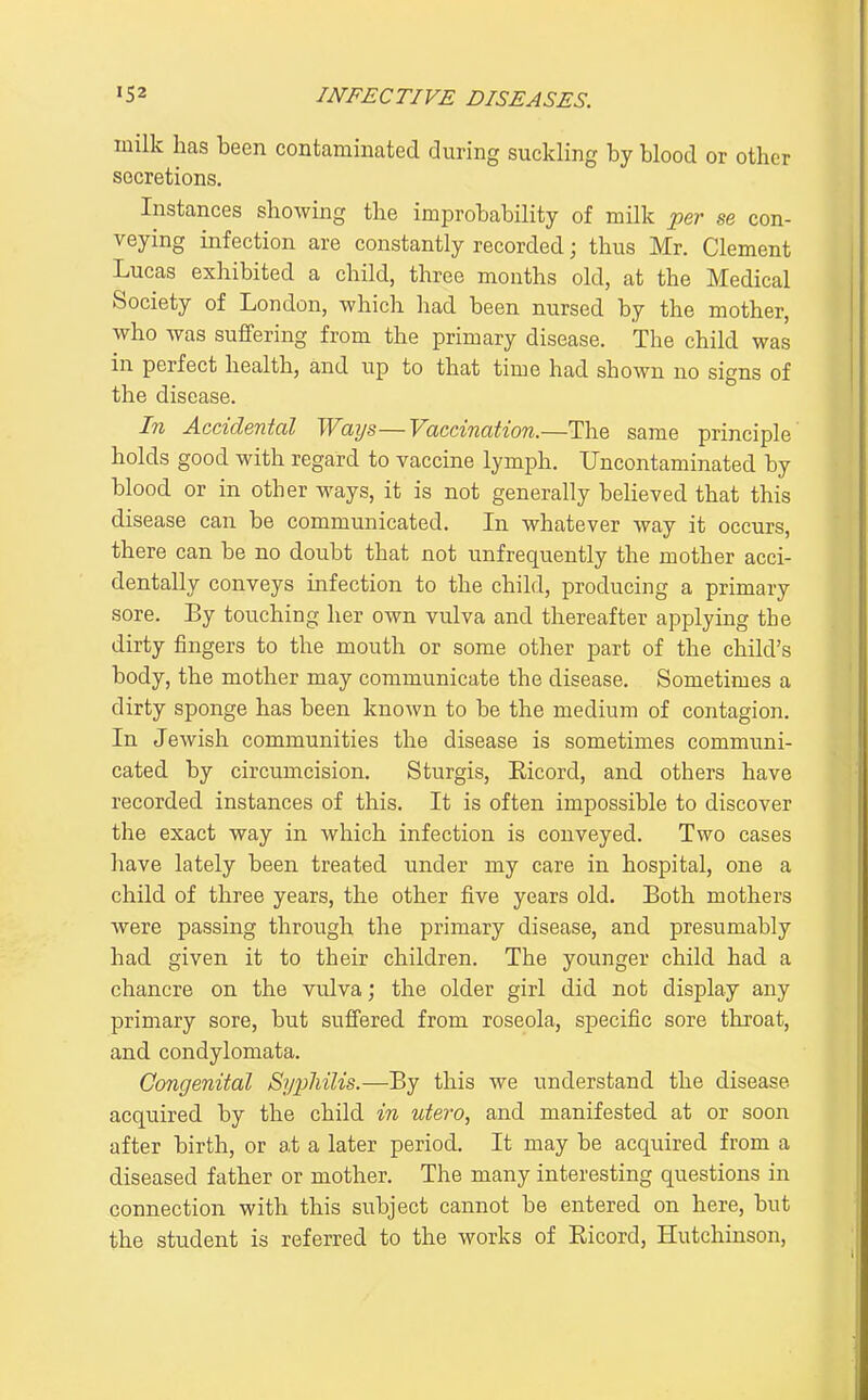 inilk has been contaminated during suckling by blood or other secretions. Instances showing the improbability of milk per se con- veying infection are constantly recorded; thus Mr. Clement Lucas exhibited a child, three mouths old, at the Medical Society of London, -which had been nursed by the mother, who was suffering from the primary disease. The child was in perfect health, and up to that time had shown no signs of the disease. In Accidental Waijs—Vaccination.—The same principle holds good with regard to vaccine lymph. Uncontaminated by blood or in other ways, it is not generally believed that this disease can be communicated. In whatever way it occurs, there can be no doubt that not unfrequently the mother acci- dentally conveys infection to the child, producing a primary sore. By touching her own vulva and thereafter applying the dirty fingers to the mouth or some other part of the child's body, the mother may communicate the disease. Sometimes a dirty sponge has been known to be the medium of contagion. In Jewish communities the disease is sometimes communi- cated by circumcision. Sturgis, Eicord, and others have recorded instances of this. It is often impossible to discover the exact way in which infection is conveyed. Two cases have lately been treated under my care in hospital, one a child of three years, the other five years old. Both mothers were passing through the primary disease, and presumably had given it to their children. The younger child had a chancre on the vulva; the older girl did not display any primary sore, but sufiered from roseola, specific sore throat, and condylomata. Congenital Syj^hilis.—By this we understand the disease acquired by the child in utero, and manifested at or soon after birth, or at a later period. It may be acquired from a diseased father or mother. The many interesting questions in connection with this subject cannot be entered on here, but the student is referred to the works of Eicord, Hutchinson,