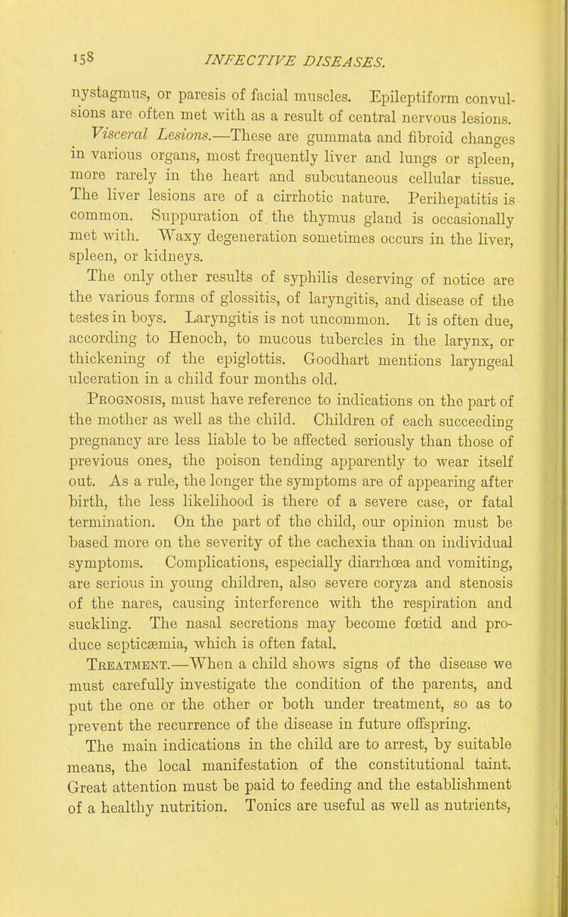 nystagmus, or paresis of facial muscles. Epileptiform convul- sions are often met with as a result of central nervous lesions. Visceral Lesions.—Those are gummata and fibroid changes in various organs, most frequently liver and lungs or spleen, more rarely in the heart and subcutaneous cellular tissue. The liver lesions are of a cirrhotic nature. Perihepatitis is common. Suppuration of the thymus gland is occasionally met with. Waxy degeneration sometimes occurs in the liver, Si^leen, or kidneys. The only other results of syphilis deserving of notice are the various forms of glossitis, of laryngitis, and disease of the testes in boys. Laryngitis is not uncommon. It is often due, according to Henoch, to mucous tubercles in the larynx, or thickening of the epiglottis. Goodhart mentions laryngeal idceration in a child four months old. Prognosis, must have reference to indications on the part of the mother as well as the child. Children of each succeeding pregnancy are less liable to be affected seriously than those of previous ones, the poison tending apparently to wear itself out. As a rule, the longer the symptoms are of appearing after birth, the less likelihood is there of a severe case, or fatal termination. On the part of the child, our opinion must be based more on the severity of the cachexia than on individual symptoms. Complications, especially diarrhoea and vomiting, are serious in young children, also severe coryza and stenosis of the nares, causing interference with the respiration and suckling. The nasal secretions may become foetid and pro- duce septicaemia, which is often fatal. Treatment.—When a child shows signs of the disease we must carefully investigate the condition of the parents, and put the one or the other or both under treatment, so as to prevent the recurrence of the disease in future offspring. The main indications in the child are to arrest, by suitable means, the local manifestation of the constitutional taint. Great attention must be paid to feeding and the establishment of a healthy nutrition. Tonics are useful as well as nutrients,