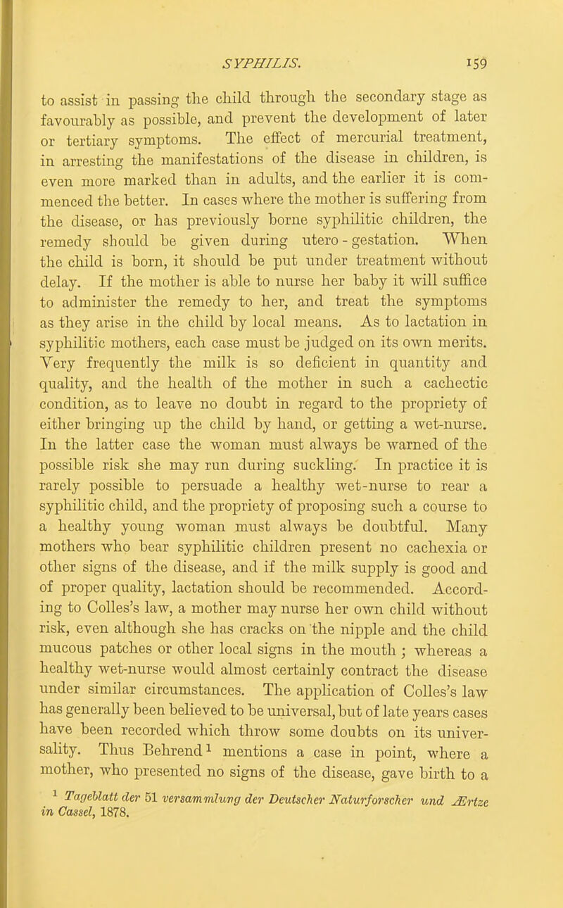to assist in passing the child through the secondary stage as favourably as possible, and prevent the development of later or tertiary symptoms. The effect of mercurial treatment, in arresting the manifestations of the disease in children, is even more marked than in adults, and the earlier it is com- menced the better. In cases where the mother is suffering from the disease, or has previously borne syphilitic children, the remedy should be given during utero - gestation. When the child is born, it should be put under treatment v?ithout delay. If the mother is able to nurse her baby it will suffice to administer the remedy to her, and treat the symptoms as they arise in the child by local means. As to lactation in syphilitic mothers, each case must be judged on its own merits. Very frequently the milk is so deficient in quantity and quality, and the health of the mother in such a cachectic condition, as to leave no doubt in regard to the propriety of either bringing up the child by hand, or getting a wet-nurse. In the latter case the woman must always be warned of the possible risk she may run during suckling. In practice it is rarely possible to persuade a healthy wet-nurse to rear a syphilitic child, and the propriety of proposing such a course to a healthy young woman must always be doubtful. Many mothers who bear syphilitic children present no cachexia or other signs of the disease, and if the milk supply is good and of proper quality, lactation should be recommended. Accord- ing to Colles's law, a mother may nurse her own child without risk, even although she has cracks on the nipple and the child mucous patches or other local signs in the mouth ; whereas a healthy wet-nurse would almost certainly contract the disease under similar circumstances. The application of Colles's law has generally been believed to be universal, but of late years cases have been recorded which throw some doubts on its univer- sality. Thus Behrend^ mentions a case in point, where a mother, who presented no signs of the disease, gave birth to a 1 Tagehlatt der 51 versammlung der Deutscher Naturforscher und jErtze in Cassel, 1878.