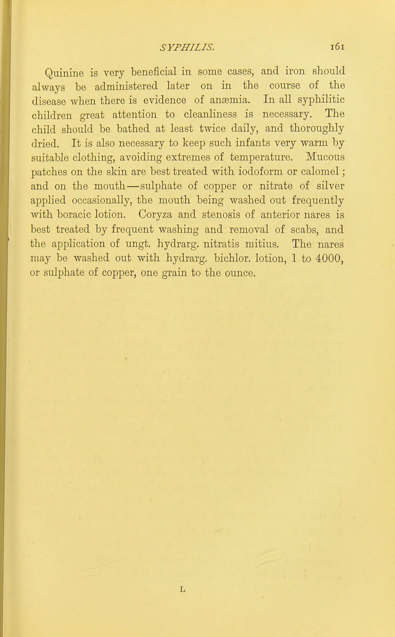 Quinine is very beneficial in some cases, and iron should always be administered later on in the course of the disease when there is evidence of anaemia. In all syphilitic children great attention to cleanliness is necessary. The child should be bathed at least twice daily, and thoroughly dried. It is also necessary to keep such infants very warm by suitable clothing, avoiding extremes of temperature. Mucous patches on the skin are best treated with iodoform or calomel; and on the mouth—sulphate of copper or nitrate of silver applied occasionally, the mouth being washed out frequently with boracic lotion. Coryza and stenosis of anterior nares is best treated by frequent washing and removal of scabs, and the application of ungt. hydrarg. nitratis mitius. The nares may be washed out with hydrarg. bichlor. lotion, 1 to 4000, or sulphate of copper, one grain to the ounce.