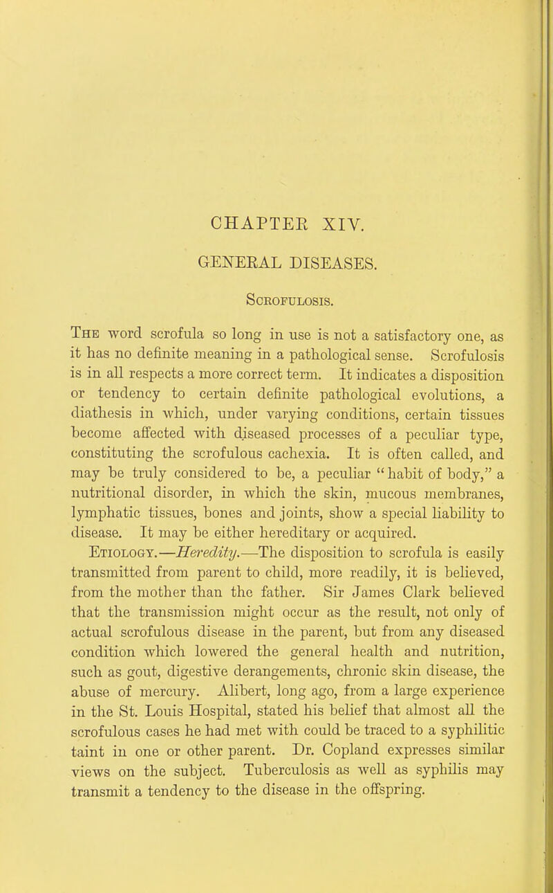 CHAPTEE XIV. GENERAL DISEASES. SCKOFULOSIS. The word scrofula so long in use is not a satisfactory one, as it has no definite meaning in a pathological sense. Scrofulosis is in aU respects a more correct term. It indicates a disposition or tendency to certain definite pathological evolutions, a diathesis in which, under varying conditions, certain tissues become afi'ected with diseased processes of a peculiar type, constituting the scrofulous cachexia. It is often called, and may be truly considered to be, a peculiar  habit of body, a nutritional disorder, in which the skin, mucous membranes, lymphatic tissues, bones and joints, show a special liability to disease. It may be either hereditary or acquired. Etiology.—Heredity.—-The disposition to scrofula is easily transmitted from parent to child, more readily, it is believed, from the mother than the father. Sir James Clark beheved that the transmission might occur as the result, not only of actual scrofulous disease in the parent, but from any diseased condition Avhich lowered the general health and nutrition, such as gout, digestive derangements, chronic skin disease, the abuse of mercury. Alibert, long ago, from a large experience in the St. Louis Hospital, stated his belief that almost all the scrofulous cases he had met with could be traced to a syphiUtic taint in one or other parent. Dr. Copland expresses similar views on the subject. Tuberculosis as well as syphilis may transmit a tendency to the disease in the ofi'spring.