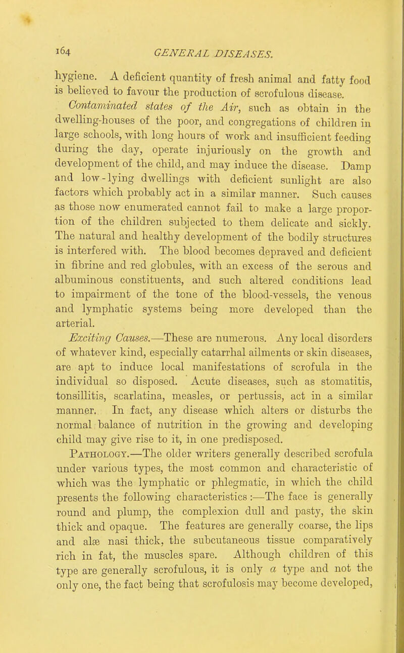 hygiene. A deficient quantity of fresh animal and fatty food is believed to favour the production of scrofulous disease. Contaminated states of the Air, such as obtain in the dwelling-houses of the poor, and congregations of children in large schools, with long hours of work and insufficient feeding during the day, operate injuriously on the growth and development of the child, and may induce the disease. Damp and low-lying dwellings with deficient sunlight are also factors which probably act in a similar manner. Such causes as those now enumerated cannot fail to make a large propor- tion of the children subjected to them delicate and sickly. The natural and healthy development of the bodily structures is interfered with. The blood becomes depraved and deficient in fibrine and red globules, with an excess of the serous and albuminous constituents, and such altered conditions lead to impairment of the tone of the blood-vessels, the venous and lymphatic systems being more developed than the arterial. Exciting Causes.—These are numerous. Any local disorders of whatever kind, especially catarrhal ailments or skin diseases, are apt to induce local manifestations of scrofula in the individual so disposed. Acute diseases, such as stomatitis, tonsillitis, scarlatina, measles, or pertussis, act in a similar manner. In fact, any disease which alters or disturbs the normal balance of nutrition in the growing and developing child may give rise to it, in one predisposed. Pathology.—The older writers generally described scrofula under various types, the most common and characteristic of which was the lymphatic or phlegmatic, in which the child presents the following characteristics :—The face is generally round and plump, the complexion dull and pasty, the skin thick and opaque. The features are generally coarse, the lips and alae nasi thick, the subcutaneous tissue comparatively rich in fat, the muscles spare. Although children of this type are generally scrofulous, it is only a type and not the only one, the fact being that scrofulosis may become developed,
