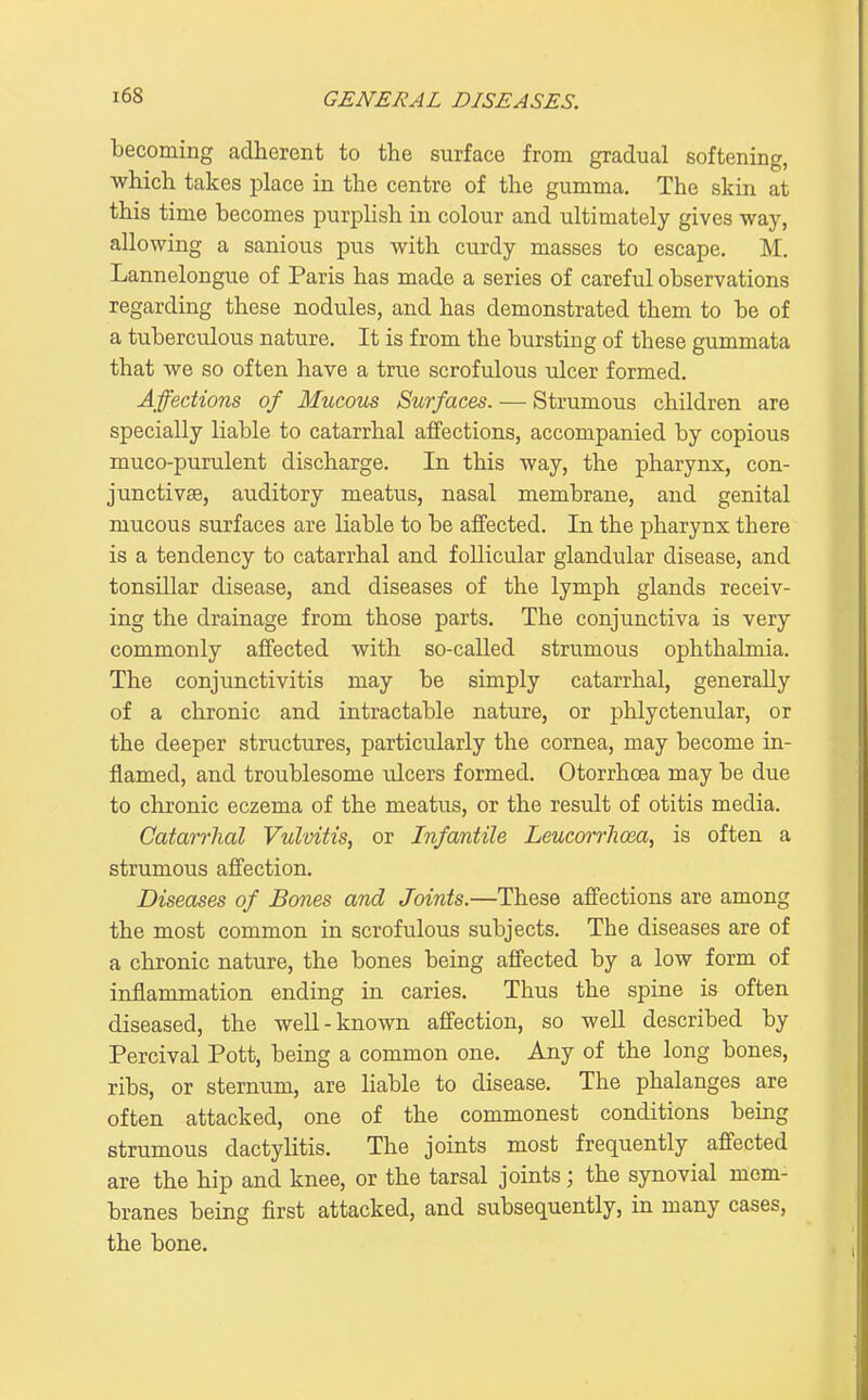 becoming adherent to the surface from gradual softening, which takes place in the centre of the gumma. The skin at this time becomes purplish in colour and ultimately gives way, allowing a sanious pus with curdy masses to escape. M. Lannelongue of Paris has made a series of careful observations regarding these nodules, and has demonstrated them to be of a tuberculous nature. It is from the bursting of these gummata that we so often have a true scrofulous ulcer formed. Affections of Mucous Surfaces. — Strumous children are specially liable to catarrhal affections, accompanied by copious muco-purulent discharge. In this way, the pharynx, con- junctivae, auditory meatus, nasal membrane, and genital mucous surfaces are liable to be affected. In the pharynx there is a tendency to catarrhal and follicular glandular disease, and tonsillar disease, and diseases of the lymph glands receiv- ing the drainage from those parts. The conjunctiva is very commonly affected with so-called strumous ophthalmia. The conjunctivitis may be simply catarrhal, generally of a chronic and intractable nature, or phlyctenular, or the deeper structures, particularly the cornea, may become in- flamed, and troublesome ulcers formed. Otorrhoea may be due to chronic eczema of the meatus, or the result of otitis media. Catarrhal Vulvitis, or Infantile Leucorrhoea, is often a strumous affection. Diseases of Bones and Joints.—These affections are among the most common in scrofulous subjects. The diseases are of a chronic nature, the bones being affected by a low form of inflammation ending in caries. Thus the spine is often diseased, the well-known affection, so well described by Percival Pott, being a common one. Any of the long bones, ribs, or sternum, are liable to disease. The phalanges are often attacked, one of the commonest conditions being strumous dactyhtis. The joints most frequently affected are the hip and knee, or the tarsal joints; the synovial mem- branes being first attacked, and subsequently, in many cases, the bone.