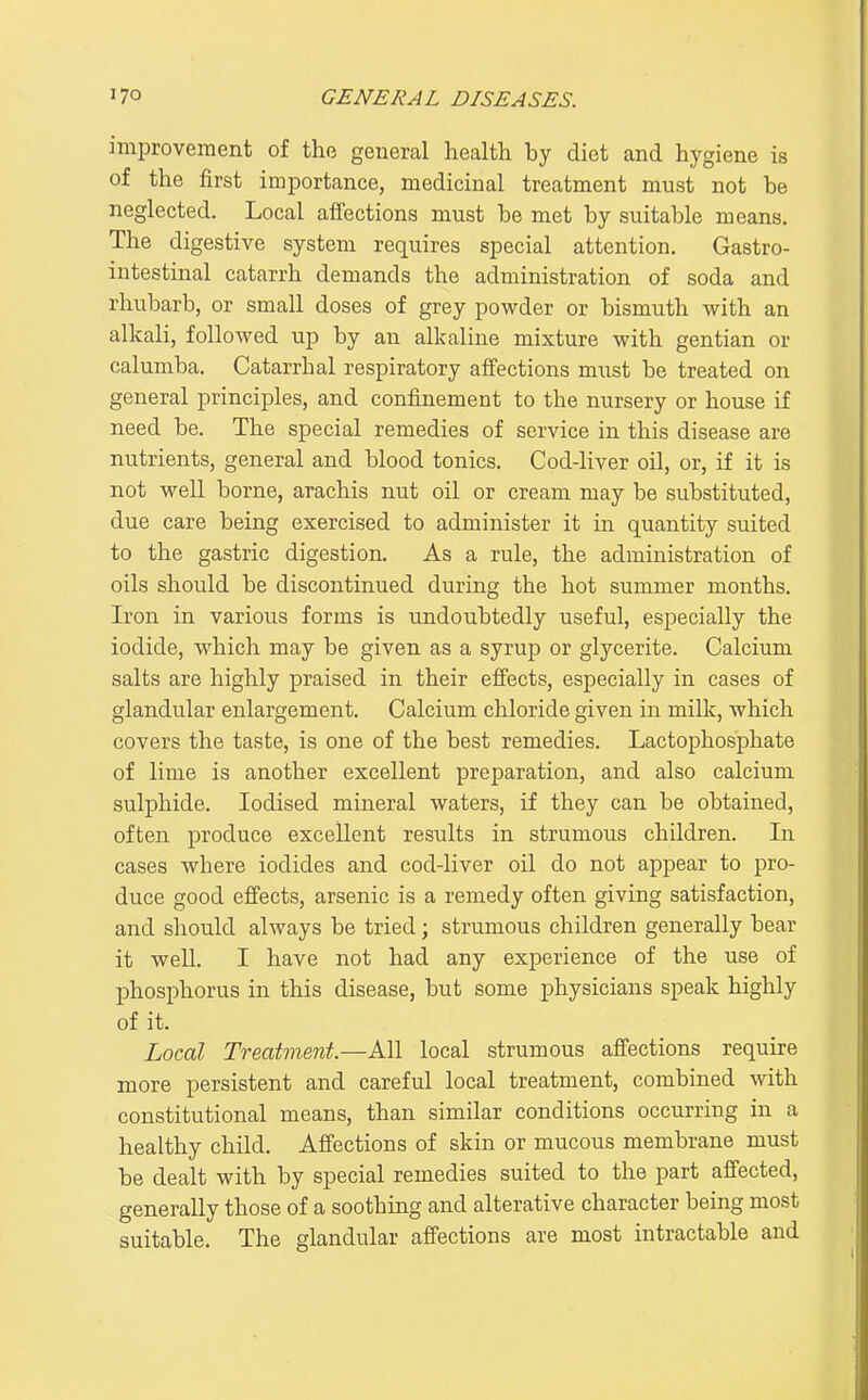 improvement of the general health by diet and hygiene is of the first importance, medicinal treatment must not be neglected. Local affections must be met by suitable means. The digestive system requires special attention. Gastro- intestinal catarrh demands the administration of soda and rhubarb, or small doses of grey powder or bismuth with an alkali, followed up by an alkaline mixture with gentian or calumba. Catarrhal respiratory ajBfections must be treated on general principles, and confinement to the nursery or house if need be. The special remedies of service in this disease are nutrients, general and blood tonics. Cod-liver oil, or, if it is not well borne, arachis nut oil or cream may be substituted, due care being exercised to administer it in quantity suited to the gastric digestion. As a rule, the administration of oils should be discontinued during the hot summer months. Iron in various forms is undoubtedly useful, especially the iodide, which may be given as a syrup or glycerite. Calcium salts are highly praised in their efi'ects, especially in cases of glandular enlargement. Calcium chloride given in milk, which covers the taste, is one of the best remedies. Lactophosphate of lime is another excellent preparation, and also calcium sulphide. Iodised mineral waters, if they can be obtained, often produce excellent results in strumous children. In cases where iodides and cod-liver oil do not appear to pro- duce good efi'ects, arsenic is a remedy often giving satisfaction, and should always be tried; strumous children generally bear it well. I have not had any experience of the use of phosphorus in this disease, but some physicians speak highly of it. Local Treatment.—All local strumous affections require more persistent and careful local treatment, combined with constitutional means, than similar conditions occurring in a healthy child. Affections of skin or mucous membrane must be dealt with by special remedies suited to the part affected, generally those of a soothing and alterative character being most suitable. The glandular affections are most intractable and