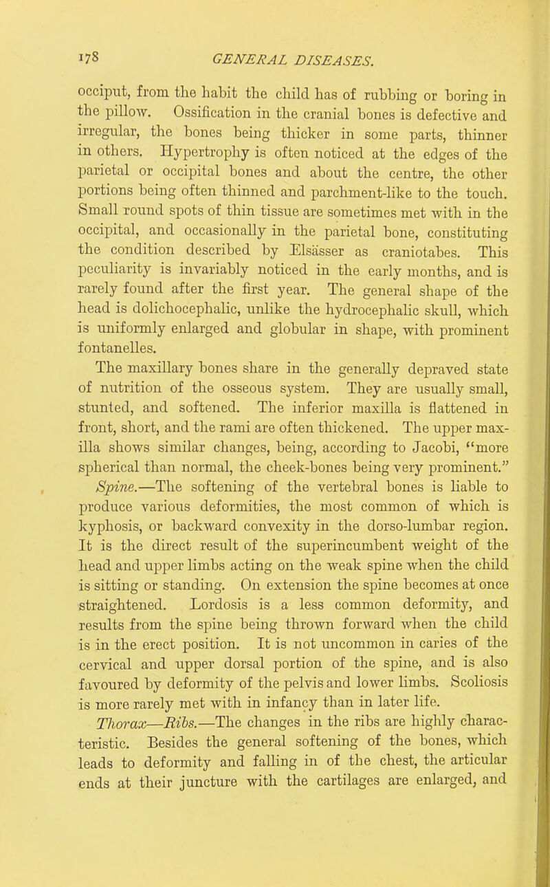 occiput, from the habit the child has of rubbing or boring in the pillow. Ossification in the cranial bones is defective and irregular, the bones being thicker in some parts, thinner in others. Hypertrophy is often noticed at the edges of the parietal or occipital bones and about the centre, the other portions being often thinned and parchment-like to the touch. Small round spots of thin tissue are sometimes met with in the occipital, and occasionally in the parietal bone, constituting the condition described by Elsasser as craniotabes. This peculiarity is invariably noticed in the early months, and is rarely found after the first year. The general shape of the head is dolichocephalic, unlike the hydrocephalic skull, which is uniformly enlarged and globular in shape, with prominent fontanelles. The maxillary bones share in the generally depraved state of mitrition of the osseous system. They are usually small, stunted, and softened. The inferior maxilla is flattened in front, short, and the rami are often thickened. The upper max- illa shows similar changes, being, according to Jacobi, more spherical than normal, the cheek-bones being very prominent. Spine.—The softening of the vertebral bones is liable to produce various deformities, the most common of which is kyphosis, or backward convexity in the dorso-lumbar region. It is the direct result of the superincumbent weight of the head and upper limbs acting on the weak spine when the child is sitting or standing. On extension the spine becomes at once straightened. Lordosis is a less common deformity, and results from the spine being thrown forward when the child is in the erect position. It is not uncommon in caries of the cervical and upper dorsal portion of the spine, and is also favoured by deformity of the pelvis and lower limbs. Scoliosis is more rarely met with in infancy than in later life. Thorax—Ribs.—The changes in the ribs are higlily charac- teristic. Besides the general softening of the bones, which leads to deformity and falling in of the chest, the articular ends at their juncture with the cartilages are enlarged, and