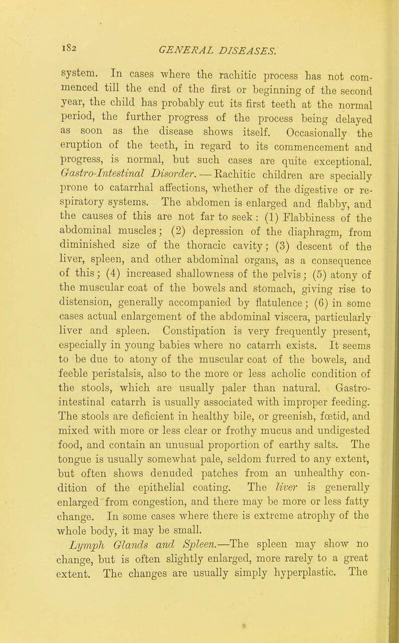 system. In cases where the rachitic process has not com- menced till the end of the first or beginning of the second year, the child has probably cut its first teeth at the normal period, the further progress of the process being delayed as soon as the disease shows itself. Occasionally the eruption of the teeth, in regard to its commencement and progress, is normal, but such cases are quite exceptional. Gastro-Intestinal Disorder. — Rachitic children are specially prone to catarrhal affections, whether of the digestive or re- spiratory systeius. The abdomen is enlarged and flabby, and the causes of this are not far to seek: (1) Flabbiness of the abdominal muscles; (2) depression of the diaphragm, from diminished size of the thoracic cavity; (3) descent of the liver, spleen, and other abdominal organs, as a consequence of this; (4) increased shallowness of the pelvis; (5) atony of the muscular coat of the bowels and stomach, giving rise to distension, generally accompanied by flatulence; (6) in some cases actual enlargement of the abdominal viscera, particularly liver and spleen. Constipation is very frequently present, especially in young babies where no catarrh exists. It seems to be due to atony of the muscular coat of the bowels, and feeble peristalsis, also to the more or less acholic condition of the stools, which are usually paler than natural. Gastro- intestinal catarrh is usually associated with improper feeding. The stools are deficient in healthy bile, or greenish, foetid, and mixed with more or less clear or frothy mucus and undigested food, and contain an unusual proportion of earthy salts. The tongue is usually somewhat jDale, seldom furred to any extent, but often shows denuded patches from an unhealthy con- dition of the epithelial coating. The liver is generally enlarged from congestion, and there may be more or less fatty change. In some cases where there is extreme atrophy of the whole body, it may be small. Lymph Glands and Spleen.—The spleen may show no change, but is often slightly enlarged, more rarely to a great extent. The changes are usually simply hyperplastic. The