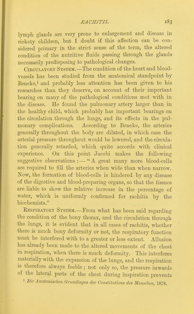 lymph glands are very prone to enlargement and disease in rickety children, but I doubt if this affection can be con- sidered primary in the strict sense of the term, the altered condition of the nutritive fluids passing through the glands necessarily predisposing to pathological changes. Circulatory System.—The condition of the heart and blood- vessels has been studied from the anatomical standpoint by Beneke,^ and probably less attention has been given to his researches than they deserve, on account of their important bearing on many of the jDathological conditions met with in the disease. He found the pulmonary artery larger than in the healthy child, which probably has important bearings on the circulation through the lungs, and its effects in the pul- monary complications. According to Beneke, the arteries generally throughout the body are dilated, in which case the arterial pressure throughout would be lowered, and the circula- tion generally retarded, which quite accords with clinical experience. On this point Jacobi makes the following suggestive observations : — A great many more blood-cells are required to fill the arteries when wide than when narrow. Now, the formation of blood-cells is hindered by any disease of the digestive and blood-preparing organs, so that the tissues are liable to show the relative increase in the percentage of water, which is uniformly confirmed for rachitis by the biochemists. Eespiratory System.—From what has been said regardinc the condition of the bony thorax, and the circulation through the lungs, it is evident that in all cases of rachitis, whether there is much bony deformity or not, the respiratory function must be interfered with to a greater or less extent. Allusion has abeady been made to the altered movements of the chest in respiration, when there is much deformity. This interferes materially with the expansion of the lungs, and the respiration IS therefore always feeble; not only so, the pressure inwards of the lateral parts of the chest during inspiration prevents 1 Die Anatomischen Grundlagen der Constitutions des Menschen, 1878.