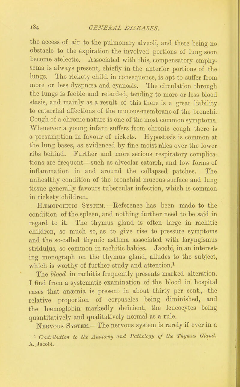 the access of air to the puhnonary alveoli, and there being no obstacle to the expiration the involved portions of lung soon become atelectic. Associated with this, compensatory emphy- sema is alvi^ays present, chiefly in the anterior portions of the lungs. The rickety child, in consequence, is apt to suffer from more or less dyspnoea and cyanosis. The circulation through the lungs is feeble and retarded, tending to more or less blood stasis, and mainly as a result of this there is a great liability to catarrhal affections of the mucous-membrane of the bronchi. Cough of a chronic nature is one of the most common symptoms. Whenever a young infant suffers from chronic cough there is a presumption in favour of rickets. Hypostasis is common at the lung bases, as evidenced by fine moist rales over the lower ribs behind. Further and more serious respiratory complica- tions are frequent—such as alveolar catarrh, and low forms of inflammation in and around the collapsed patches. The unhealthy condition of the bronchial mucous surface and lung tissue generally favours tubercular infection, which is common in rickety children. HiEMOPOiBTio System.—Eeference has been made to the condition of the spleen, and nothing further need to be said in regard to it. The thymus gland is often large in rachitic children, so much so, as to give rise to pressure symptoms and the so-called thymic asthma associated with laryngismus stridulus, so common in rachitic babies. Jacobi, in an interest- ing monograph on the thymus gland, alludes to the subject, which is worthy of further study and attention.^ The hlood in rachitis frequently presents marked alteration. I find from a systematic examination of the blood in hospital cases that anaemia is present in about thirty per cent., the relative proportion of corpuscles being diminished, and the hemoglobin markedly deficient, the leucocytes being quantitatively and qualitatively normal as a rule. JSTervous System.—The nervous system is rarely if ever in a 1 Contribution to the Anatomy and Pathology of the Thymxis Gland. A. Jacobi.