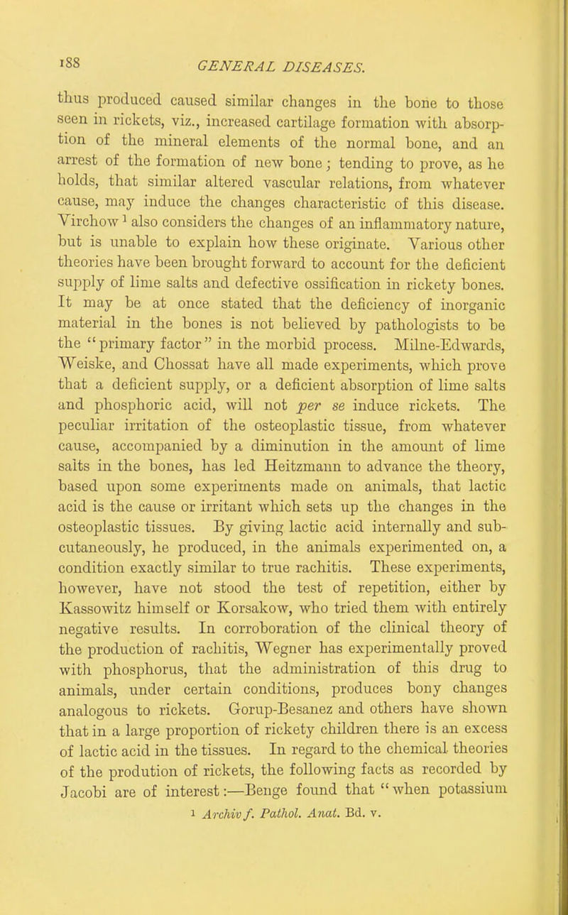 thus produced caused similar changes in the bone to those seen in rickets, viz., increased cartilage formation with absorp- tion of the mineral elements of the normal bone, and an arrest of the formation of new bone; tending to prove, as he holds, that similar altered vascular relations, from whatever cause, may induce the changes characteristic of this disease. Virchow ^ also considers the changes of an inflammatory nature, but is unable to explain how these originate. Various other theories have been brought forward to account for the deficient supply of lime salts and defective ossification in rickety bones. It may be at once stated that the deficiency of inorganic material in the bones is not believed by pathologists to be the primary factor in the morbid process. Milne-Edwards, Weiske, and Chossat have all made experiments, which prove that a deficient supply, or a deficient absorption of lime salts and phosphoric acid, will not iper se induce rickets. The peculiar irritation of the osteoplastic tissue, from whatever cause, accompanied by a diminution in the amount of lime salts in the bones, has led Heitzmann to advance the theory, based upon some experiments made on animals, that lactic acid is the cause or irritant which sets up the changes in the osteoplastic tissues. By giving lactic acid internally and sub- cutaneously, he produced, in the animals experimented on, a condition exactly similar to true rachitis. These experiments, however, have not stood the test of repetition, either by Kassowitz himself or Korsakow, who tried them with entirely negative results. In corroboration of the clinical theory of the production of rachitis, Wegner has experimentally proved with phosphorus, that the administration of this drug to animals, under certain conditions, produces bony changes analogous to rickets. Gorup-Besanez and others have shown that in a large proportion of rickety children there is an excess of lactic acid in the tissues. In regard to the chemical theories of the prodution of rickets, the following facts as recorded by Jacobi are of interest:—Benge foimd that when potassium 1 Archivf. Pathol. Anat. Bd. v.