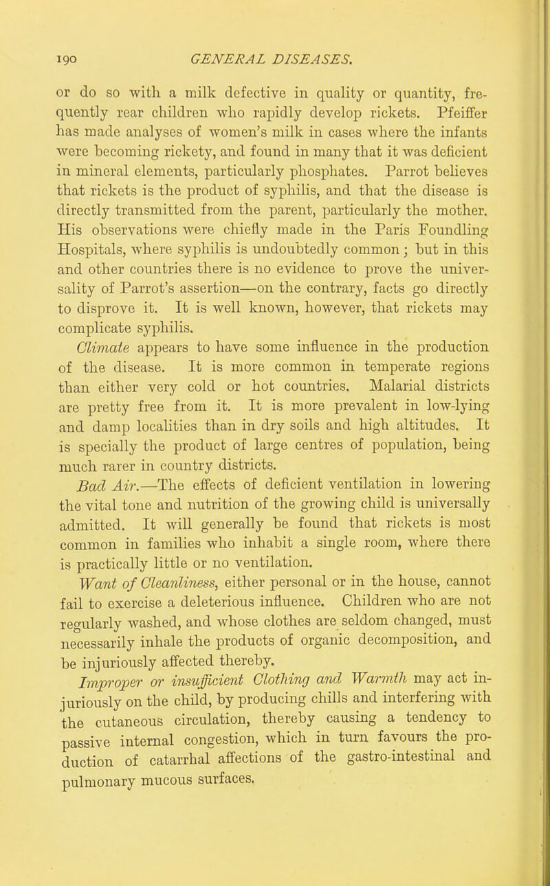 or do so with a milk defective in quality or quantity, fre- quently rear children who rapidly develop rickets. Pfeiffer has made analyses of women's milk in cases where the infants were hecoming rickety, and found in many that it was deficient in mineral elements, particularly phosphates. Parrot believes that rickets is the product of syphilis, and that the disease is directly transmitted from the parent, particularly the mother. His observations were chiefly made in the Paris Foundling Hospitals, where syphilis is undoubtedly common; but in this and other countries there is no evidence to prove the univer- sality of Parrot's assertion—on the contrary, facts go directly to disprove it. It is well known, however, that rickets may complicate syphilis. Climate appears to have some influence in the production of the disease. It is more common in temperate regions than either very cold or hot countries. Malarial districts are pretty free from it. It is more prevalent in low-lying and damp localities than in dry soils and high altitudes. It is specially the product of large centres of population, being much rarer in country districts. Bad Air.—The effects of deficient ventilation in lowering the vital tone and nutrition of the growing child is universally admitted. It will generally be found that rickets is most common in families who inhabit a single room, where there is practically little or no ventilation. Want of Cleanliness, either personal or in the house, cannot fail to exercise a deleterious influence. Children who are not regularly washed, and whose clothes are seldom changed, must necessarily inhale the products of organic decomposition, and be injuriously affected thereby. Improper oi' insufficient Clothing and Warmth may act in- juriously on the child, by producing chills and interfering with the cutaneous circulation, thereby causing a tendency to passive internal congestion, which in turn favours the pro- duction of catarrhal affections of the gastro-intestinal and pulmonary mucous surfaces.