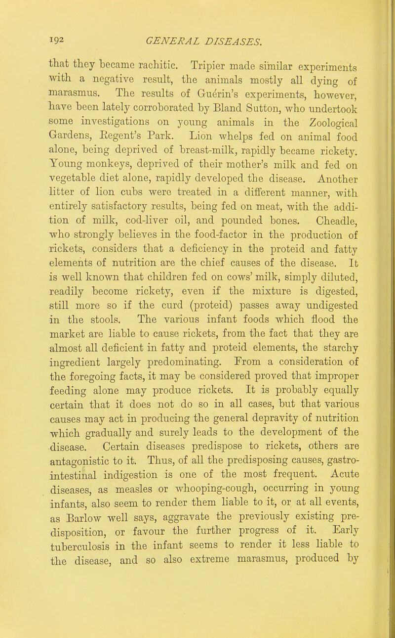 that they became rachitic. Tripier made similar experiments with a negative result, the animals mostly all dying of marasmus. The results of Guerin's experiments, however, have been lately corroborated by Bland Sutton, who undertook some investigations on young animals in the Zoological Gardens, Eegent's Park. Lion whelps fed on animal food alone, being deprived of breast-milk, rapidly became rickety. Young monkeys, deprived of their mother's milk and fed on vegetable diet alone, rapidly developed the disease. Another litter of lion cubs were treated in a different manner, with entirely satisfactory results, being fed on meat, with the addi- tion of milk, cod-liver oil, and pounded bones. Cheadle, who strongly believes in the food-factor in the production of rickets, considers that a deficiency in the proteid and fatty elements of nutrition are the chief causes of the disease. It is well known that children fed on cows' milk, simply diluted, readily become rickety, even if the mixture is digested, still more so if the curd (proteid) passes away undigested in the stools. The various infant foods which flood the market are liable to cause rickets, from the fact that they are almost all deficient in fatty and proteid elements, the starchy ingredient largely predominating. From a consideration of the foregoing facts, it may be considered proved that improper feeding alone may produce rickets. It is probably equally certain that it does not do so in all cases, but that various causes may act in producing the general depravity of nutrition which gradually and surely leads to the development of the disease. Certain diseases predispose to rickets, others are antagonistic to it. Thus, of all the predisposing causes, gastro- intestinal indigestion is one of the most frequent. Acute diseases, as measles or whooping-cough, occurring in young infants, also seem to render them liable to it, or at all events, as Barlow well says, aggravate the previously existing pre- disposition, or favour the further progress of it. Early tuberculosis in the infant seems to render it less liable to the disease, and so also extreme marasmus, produced by