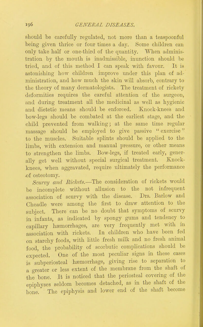 should be carefully regulated, not more than a teaspoonful being given thrice or four times a day. Some children can only take half or one-third of the quantity, Wlien adminis- tration by the mouth is inadmissible, inunction should be tried, and of this method I can speak with favour. It is astonishing how children improve under this plan of ad- ministration, and how much the skin will absorb, contrary to the theory of many dermatologists. The treatment of rickety deformities requires the careful attention of the surgeon, and during treatment all the medicinal as well as hygienic and dietetic means should be enforced. Knock-knees and bow-legs should be combated at the earliest stage, and the child prevented from walking; at the same time regular massage should be employed to give passive  exercise to the muscles. Suitable splints shoidd be applied to the limbs, with extension and manual pressure, or other means to strengthen the limbs. Bow-legs, if treated early, gener- ally get well without special surgical treatment. Knock- knees, when aggravated, require ultimately the performance of osteotomy. Scurvy and Rickets.—The consideration of rickets would be incomplete without allusion to the not infrequent association of scurvy with the disease. Drs. Barlow and Cheadle were among the first to draw attention to the subject. There can be no doubt that symptoms of scurvy in infants, as indicated by spongy gums and tendency to capillary haemorrhages, are very frequently met with in association with rickets. In children who have been fed on starchy foods, with little fresh milk and no fresh animal food, the probability of scorbutic complications should be expected. One of the most peculiar signs in these cases is subperiosteal haemorrhage, giving rise to separation to a greater or less extent of the membrane from the shaft of the bone. It is noticed that the periosteal covering of the epiphyses seldom becomes detached, as in the shaft of the bone. The epiphysis and lower end of the shaft become