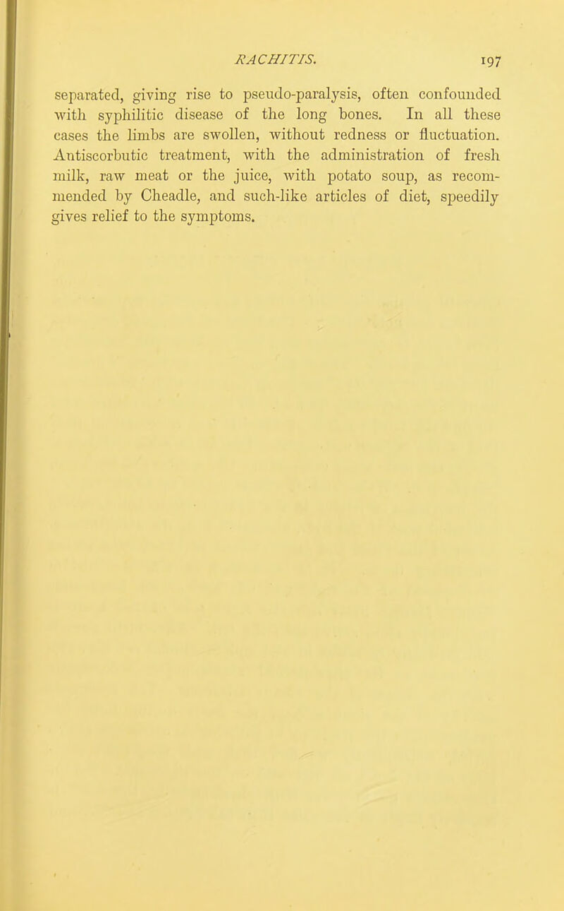 separated, giving rise to pseudo-paralysis, often confounded with syphilitic disease of the long bones. In all these cases the limbs are swoUen, without redness or fluctuation. Antiscorbutic treatment, with the administration of fresh milk, raw meat or the juice, with potato soup, as recom- mended by Cheadle, and such-like articles of diet, speedily gives relief to the symptoms.