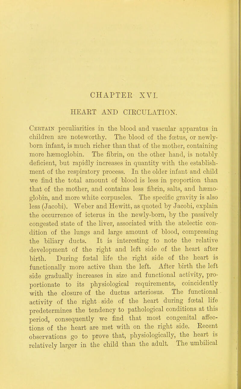 CHAPTER XVI. HEART AND CIRCULATION. Certain peculiarities in the blood and vascular apparatus in children are noteworthy. The blood of the foetus, or newly- born infant, is much richer than that of tlie mother, containing more haemoglobin. The fibrin, on the other hand, is notably deficient, but rapidly increases in quantity with the establish- ment of the respiratory process. In the older infant and child we find the total amount of blood is less in proportion than tliat of the mother, and contains less fibrin, salts, and haemo- globin, and more white corpuscles. The specific gravity is also less (Jacobi). Weber and Hewitt, as quoted by Jacobi, explain the occurrence of icterus in the newly-born, by the passively congested state of the liver, associated with the atelectic con- dition of the lungs and large amount of blood, compressing the biliary ducts. It is interesting to note the relative development of the right and left side of the heart after birth. During foetal life the right side of the heart is functionally more active than the left. After birth the left side gradually increases in size and functional activity, pro- portionate to its physiological requirements, coincidently with the closure of the ductus arteriosus. The functional activity of the right side of the heart during fcetal life predetermines the tendency to pathological conditions at this period, consequently we find that most congenital afi'ec- tions of the heart are met with on the right side. Recent observations go to prove that, physiologically, the heart is relatively larger in the child than the adult. The umbilical