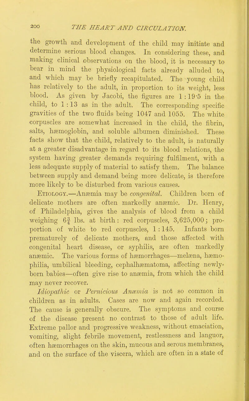 the growth and development of the child may initiate and determine serious blood changes. In considering these, and making clinical observations on the blood, it is necessary to bear in mind the physiological facts already alluded to, and which may be briefly recapitulated. The young child has relatively to the adult, in proportion to its weight, less blood. As given by Jacobi, the figures are 1:19-5 in the child, to 1:13 as in the adult. The corresponding specific gravities of the two fluids being 1047 and 1055. The white corpuscles are somewhat increased in the child, the fibrin, salts, haemoglobin, and soluble albumen diminished. These facts show that the child, relatively to the adult, is naturally at a greater disadvantage in regard to its blood relations, the system having greater demands requiring fulfilment, with a less adequate supply of material to satisfy them. The balance between supply and demand being more delicate, is therefore more likely to be disturbed from various causes. Etiology.—Anaemia may be congenital. Children born of delicate mothers are often markedly anaemic. Dr. Henry, of Philadelphia, gives the analysis of blood from a child weighing 6f lbs. at birth: red corpuscles, 3,625,000; pro- portion of white to red corpuscles, 1 :145. Infants born prematurely of delicate mothers, and those affected with congenital heart disease, or syphilis, are often markedly anaemic. The various forms of haemorrhages—melsena, haemo- philia, umbilical bleeding, cephalhaematoma, affecting newly- born babies—often give rise to anaemia, from which the child may never recover. Idiopathic or Pernicious Anmnia is not so common in children as in adults. Cases are now and again recorded. The cause is generally obscure. The symptoms and course of the disease present no contrast to those of adult life. Extreme pallor and progressive weakness, without emaciation, vomiting, slight febrile movement, restlessness and languor, often hsemorrhages on the skin, mucous and serous membranes, and on the surface of the viscera, which are often in a state of