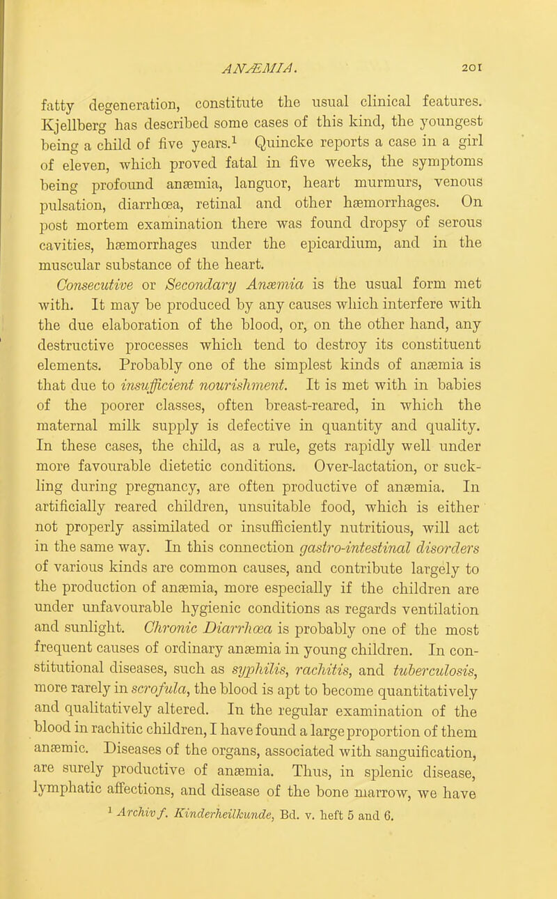 fatty degeneration, constitute the usual clinical features. Kjellberg has described some cases of this kind, the youngest being a child of five years.^ Quincke reports a case in a girl of eleven, which proved fatal in five weeks, the symptoms being profound anaemia, languor, heart murmurs, venous pulsation, diarrhoea, retinal and other haemorrhages. On post mortem examination there was found dropsy of serous cavities, haemorrhages under the epicardium, and in the muscular substance of the heart. Consecutive or Secondanj Anaemia is the usual form met with. It may be produced by any causes which interfere with the due elaboration of the blood, or, on the other hand, any destructive processes which tend to destroy its constituent elements. Probably one of the simplest kinds of anaemia is that due to insufficient nourishment. It is met with in babies of the poorer classes, often breast-reared, in which the maternal milk supply is defective in quantity and quality. In these cases, the child, as a rule, gets rapidly well under more favourable dietetic conditions. Over-lactation, or suck- ling during pregnancy, are often productive of anaemia. In artificially reared children, unsuitable food, which is either not properly assimilated or insufficiently nutritious, will act in the same way. In this coimection gastro-intestinal disorders of various kinds are common causes, and contribute largely to the production of anaemia, more especially if the children are under unfavourable hygienic conditions as regards ventilation and sunlight. Chronic Diarrhoea is probably one of the most frequent causes of ordinary anaemia in young children. In con- stitutional diseases, such as syphilis, rachitis, and tuberculosis, more rarely in scrofula, the blood is apt to become quantitatively and qualitatively altered. In the regular examination of the blood in rachitic children, I have found a large proportion of them anaemic. Diseases of the organs, associated with sanguification, are surely productive of anaemia. Thus, in splenic disease, lymphatic affections, and disease of the bone marrow, we have 1 Archivf. Kinderheilkunde, Bd. v. lieft 5 and 6.