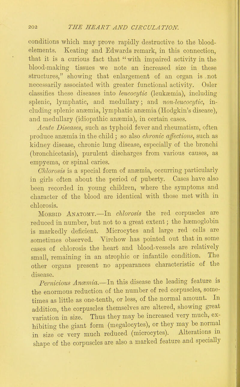 conditions which may prove rapidly destructive to the blood- elements. Keating and Edwards remark, in this connection, that it is a curious fact that  with impaired activity in the blood-making tissues we note an increased size in these structures, showing that enlargement of an organ is .not necessarily associated with greater functional activity. Osier classifies these diseases into leucocytic (leuksemia), including splenic, lymphatic, and medullary; and non-leucocytic, in- cluding splenic ansemia, lymphatic anaemia (Hodgkin's disease), and medullary (idiopathic ansemia), in certain cases. Acute Diseases, such as typhoid fever and rheumatism, often produce anaemia in the child; so also chronic affections, such as kidney disease, chronic lung disease, especially of the bronchi (bronchicetasis), purulent discharges from various causes, as empyema, or spinal caries. Chlorosis is a special form of anaemia, occurring particularly in girls often about the period of puberty. Cases have also been recorded in young children, where the symptoms and character of the blood are identical with those met with in chlorosis. Morbid Anatomy.—In chlorosis the red corpuscles are reduced in number, but not to a great extent; the haemoglobin is markedly deficient. Microcytes and large red cells are sometimes observed. Virchow has pointed out that in some cases of chlorosis the heart and blood-vessels are relatively small, remaining in an atrophic or infantile condition. The other organs present no appearances characteristic of the disease. Pernicious Anceviia.—In this disease the leading feature is the enormous reduction of the number of red corpuscles, some- times as little as one-tenth, or less, of the normal amount. In addition, the corpuscles themselves are altered, showing great variation in size. Thus they may be increased very much, ex- hibiting the giant form (megalocytes), or they may be normal in size' or very much reduced (microcytes). Alterations m shape of the corpuscles are also a marked feature .and specially