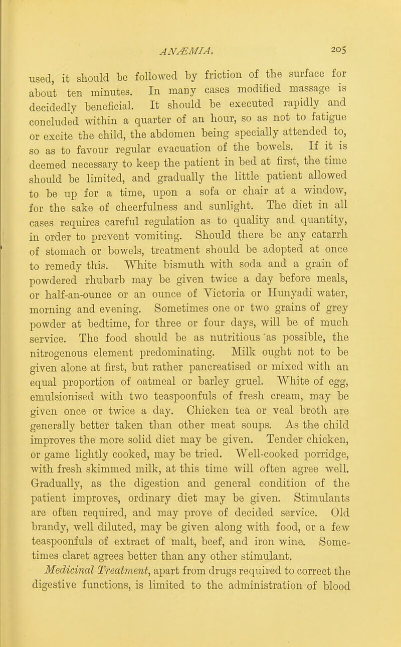 used, it should be followed by friction of the surface for about ten minutes. In many cases modified massage is decidedly beneficial It should be executed rapidly and concluded within a quarter of an hour, so as not to fatigue or excite the child, the abdomen being specially attended to, so as to favour regular evacuation of the bowels. If it is deemed necessary to keep the patient in bed at first, the time should be limited, and gradually the little patient allowed to be up for a time, upon a sofa or chair at a window, for the sake of cheerfulness and siinlight. The diet in all cases requires careful regulation as to quality and quantity, in order to prevent vomiting. Should there be any catarrh of stomach or bowels, treatment should be adopted at once to remedy this. Wliite bismuth with soda and a grain of powdered rhubarb may be given twice a day before meals, or half-an-ounce or an ounce of Victoria or Hunyadi water, morning and evening. Sometimes one or two grains of grey powder at bedtime, for three or four days, will be of much service. The food should be as nutritious 'as possible, the nitrogenous element predominating. Milk ought not to be given alone at first, but rather pancreatised or mixed with an equal proportion of oatmeal or barley gruel. White of egg, emulsionised with two teaspoonfuls of fresh cream, may be given once or twice a day. Chicken tea or veal broth are generally better taken than other meat soups. As the child improves the more solid diet may be given. Tender chicken, or game lightly cooked, may be tried. Well-cooked porridge, with fresh skimmed milk, at this time will often agree well. Gradually, as the digestion and general condition of the patient improves, ordinary diet may be given. Stimulants are often required, and may prove of decided service. Old brandy, well diluted, may be given along with food, or a few teaspoonfuls of extract of malt, beef, and iron wine. Some- times claret agrees better than any other stimulant. Medicinal Treatment^ apart from drugs required to correct the digestive functions, is limited to the administration of blood
